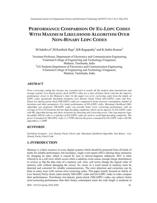 International Journal of Computational Science and Information Technology (IJCSITY) Vol.2, No.2, May 2014
DOI : 10.5121/ijcsity.2014.2205 43
PERFORMANCE COMPARISON OF EG-LDPC CODES
WITH MAXIMUM LIKELIHOOD ALGORITHM OVER
NON-BINARY LDPC CODES
M.Sakthivel1
,M.Karthick Raja2
,KR.Ragupathy2
and K.Sathis Kumar2
1
Assistant Professor, Department of Electronics and Communication Engineering,
Velammal College of Engineering and Technology,Viraganoor,
Madurai, Tamilnadu, India
2
UG Students,Department of Electronics and Communication Engineering,
Velammal College of Engineering and Technology,Viraganoor,
Madurai, Tamilnadu, India
ABSTRACT
Error correcting coding has become one essential part in nearly all the modern data transmission and
storage systems. Low density parity check (LDPC) codes are a class of linear block code has the superior
performance closer to the Shannon’s limit. In this paper two error correcting codes from the family of
LDPC codes specifically Euclidean Geometry Low Density Parity Check (EG-LDPC) codes and Non-
binary low density parity check (NB-LDPC) codes are compared in terms of power consumption, number of
iterations and other parameters. For better performance of EG-LDPC codes, Maximum Likelihood (ML)
Algorithm was proposed. NB-LDPC codes can provide better error correcting performance with an
average of 10 to 30 iterations but has high decoding complexity which can be improve by EG-LDPC codes
with ML algorithm having only three iterations for detecting and correcting errors. One step majority logic
decodable (MLD) codes is a subclass of EG-LDPC codes are used to avoid high decoding complexity. The
power Consumed by NB-LDPC codes is 2.729W whereas the power consumed by EG-LDPC codes with ML
algorithm is 1.148W.
KEYWORDS
Euclidean Geometry - Low Density Parity Check code, Maximum Likelihood Algorithm, Non Binary - Low
Density Parity Check Code.
1. INTRODUCTION
Memory is a basic resource in every digital systems which should be protected from all kinds of
faults for reliable performance, but nowadays, single event upsets (SEU) altering these memories
by changing its state, which is caused by ions or electro-magnetic radiations. SEU is often
referred to as a soft error which occurs when a radiation event causes enough charge disturbances
to reverse or flip the data state of a memory cell. Also, soft errors change the logical value of
memory cells without damaging the circuit. So, errors in a word stored in memory must be
detected and corrected for reliable communications. The error detection and correction can be
done in many ways with various error correcting codes. This paper mainly focused on family of
Low Density Parity check codes namely NB-LDPC codes and EG-LDPC codes in order compare
their performances. Non-binary low-density parity-check (NB-LDPC) codes can achieve better
error-correcting performance than their binary counterparts when the code length is moderate at
 