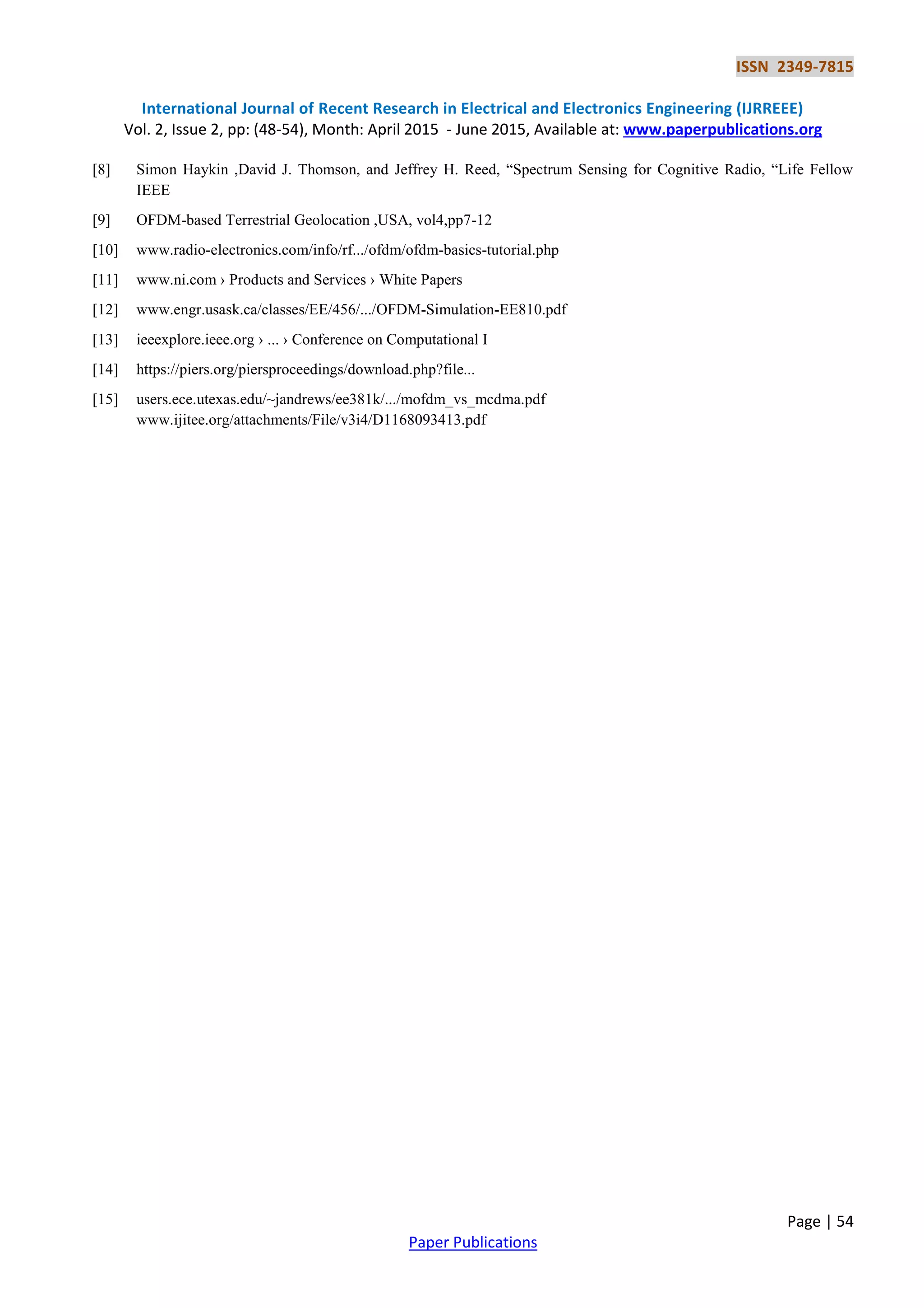 ISSN 2349-7815
International Journal of Recent Research in Electrical and Electronics Engineering (IJRREEE)
Vol. 2, Issue 2, pp: (48-54), Month: April 2015 - June 2015, Available at: www.paperpublications.org
Page | 54
Paper Publications
[8] Simon Haykin ,David J. Thomson, and Jeffrey H. Reed, “Spectrum Sensing for Cognitive Radio, “Life Fellow
IEEE
[9] OFDM-based Terrestrial Geolocation ,USA, vol4,pp7-12
[10] www.radio-electronics.com/info/rf.../ofdm/ofdm-basics-tutorial.php
[11] www.ni.com › Products and Services › White Papers
[12] www.engr.usask.ca/classes/EE/456/.../OFDM-Simulation-EE810.pdf
[13] ieeexplore.ieee.org › ... › Conference on Computational I
[14] https://piers.org/piersproceedings/download.php?file...
[15] users.ece.utexas.edu/~jandrews/ee381k/.../mofdm_vs_mcdma.pdf
www.ijitee.org/attachments/File/v3i4/D1168093413.pdf
 