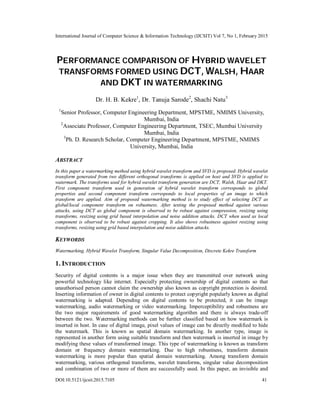 International Journal of Computer Science & Information Technology (IJCSIT) Vol 7, No 1, February 2015
DOI:10.5121/ijcsit.2015.7105 41
PERFORMANCE COMPARISON OF HYBRID WAVELET
TRANSFORMS FORMED USING DCT, WALSH, HAAR
AND DKT IN WATERMARKING
Dr. H. B. Kekre1
, Dr. Tanuja Sarode2
, Shachi Natu3
1
Senior Professor, Computer Engineering Department, MPSTME, NMIMS University,
Mumbai, India
2
Associate Professor, Computer Engineering Department, TSEC, Mumbai University
Mumbai, India
3
Ph. D. Research Scholar, Computer Engineering Department, MPSTME, NMIMS
University, Mumbai, India
ABSTRACT
In this paper a watermarking method using hybrid wavelet transform and SVD is proposed. Hybrid wavelet
transform generated from two different orthogonal transforms is applied on host and SVD is applied to
watermark. The transforms used for hybrid wavelet transform generation are DCT, Walsh, Haar and DKT.
First component transform used in generation of hybrid wavelet transform corresponds to global
properties and second component transform corresponds to local properties of an image to which
transform are applied. Aim of proposed watermarking method is to study effect of selecting DCT as
global/local component transform on robustness. After testing the proposed method against various
attacks, using DCT as global component is observed to be robust against compression, resizing using
transforms, resizing using grid based interpolation and noise addition attacks. DCT when used as local
component is observed to be robust against cropping. It also shows robustness against resizing using
transforms, resizing using grid based interpolation and noise addition attacks.
KEYWORDS
Watermarking, Hybrid Wavelet Transform, Singular Value Decomposition, Discrete Kekre Transform
1. INTRODUCTION
Security of digital contents is a major issue when they are transmitted over network using
powerful technology like internet. Especially protecting ownership of digital contents so that
unauthorised person cannot claim the ownership also known as copyright protection is desired.
Inserting information of owner in digital contents to protect copyright popularly known as digital
watermarking is adapted. Depending on digital contents to be protected, it can be image
watermarking, audio watermarking or video watermarking. Imperceptibility and robustness are
the two major requirements of good watermarking algorithm and there is always trade-off
between the two. Watermarking methods can be further classified based on how watermark is
inserted in host. In case of digital image, pixel values of image can be directly modified to hide
the watermark. This is known as spatial domain watermarking. In another type, image is
represented in another form using suitable transform and then watermark is inserted in image by
modifying these values of transformed image. This type of watermarking is known as transform
domain or frequency domain watermarking. Due to high robustness, transform domain
watermarking is more popular than spatial domain watermarking. Among transform domain
watermarking, various orthogonal transforms, wavelet transforms, singular value decomposition
and combination of two or more of them are successfully used. In this paper, an invisible and
 
