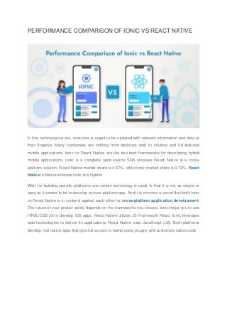 PERFORMANCE COMPARISON OF IONIC VS REACT NATIVE
In this technological era, everyone is urged to be updated with relevant information and data at
their fingertip. Many companies are shifting from desktops web to intuitive and full-featured
mobile applications. Ionic vs React Native are the two best frameworks for developing hybrid
mobile applications. Ionic is a complete open-source SDK whereas React Native is a cross-
platform solution. React Native market share is 4.67%, while Ionic market share is 3.72%. React
Native is Native whereas Ionic is a Hybrid.
Well, for building specific platforms one certain technology is used. Is that it is not as simple or
easy as it seems to be to develop a cross-platform app. And it is no more a secret that both Ionic
vs React Native is in contend against each other for cross-platform application development.
The future of your project solely depends on the frameworks you choose. Ionic helps you to use
HTML/CSS/JS to develop iOS apps. React Native utilizes JS Framework React. Ionic leverages
web technologies to deliver its applications. React Native uses JavaScript (JS). Both platforms
develop real native apps that give full access to native using plugins and customize native code.
 