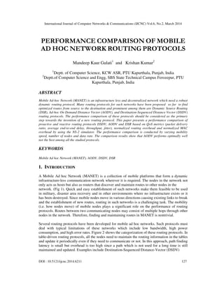 International Journal of Computer Networks & Communications (IJCNC) Vol.6, No.2, March 2014
DOI : 10.5121/ijcnc.2014.6211 127
PERFORMANCE COMPARISON OF MOBILE
AD HOC NETWORK ROUTING PROTOCOLS
Mandeep Kaur Gulati1
and Krishan Kumar2
1
Deptt. of Computer Science, KCW ASR, PTU Kapurthala, Punjab, India
2
Deptt.of Computer Science and Engg, SBS State Technical Campus Ferozepur, PTU
Kapurthala, Punjab, India
ABSTRACT
Mobile Ad-hoc Network (MANET) is an infrastructure less and decentralized network which need a robust
dynamic routing protocol. Many routing protocols for such networks have been proposed so far to find
optimized routes from source to the destination and prominent among them are Dynamic Source Routing
(DSR), Ad-hoc On Demand Distance Vector (AODV), and Destination-Sequenced Distance Vector (DSDV)
routing protocols. The performance comparison of these protocols should be considered as the primary
step towards the invention of a new routing protocol. This paper presents a performance comparison of
proactive and reactive routing protocols DSDV, AODV and DSR based on QoS metrics (packet delivery
ratio, average end-to-end delay, throughput, jitter), normalized routing overhead and normalized MAC
overhead by using the NS-2 simulator. The performance comparison is conducted by varying mobility
speed, number of nodes and data rate. The comparison results show that AODV performs optimally well
not the best among all the studied protocols.
KEYWORDS
Mobile Ad hoc Network (MANET), AODV, DSDV, DSR
1. INTRODUCTION
A Mobile Ad hoc Network (MANET) is a collection of mobile platforms that form a dynamic
infrastructure-less communication network wherever it is required. The nodes in the network not
only acts as hosts but also as routers that discover and maintain routes to other nodes in the
network. (Fig 1). Quick and easy establishment of such networks make them feasible to be used
in military, disaster area recovery and in other environments where no infrastructure exists or it
has been destroyed. Since mobile nodes move in various directions causing existing links to break
and the establishment of new routes, routing in such networks is a challenging task. The mobility
(i.e. how nodes move) of mobile nodes plays a significant role on the performance of routing
protocols. Routes between two communicating nodes may consist of multiple hops through other
nodes in the network. Therefore, finding and maintaining routes in MANET is nontrivial.
Several routing protocols have been developed for mobile ad hoc networks. Such protocols must
deal with typical limitations of these networks which include low bandwidth, high power
consumption, and high error rates. Figure 2 shows the categorization of these routing protocols. In
table-driven routing protocols, all the nodes need to maintain the routing information in the tables
and update it periodically even if they need to communicate or not. In this approach, path finding
latency is small but overhead is too high since a path which is not used for a long time is still
maintained and updated. Examples include Destination-Sequenced Distance-Vector (DSDV)
 