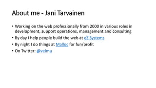About me - Jani Tarvainen
• Working on the web professionally from 2000 in various roles in
development, support operations, management and consulting
• By day I help people build the web at eZ Systems
• By night I do things at Malloc for fun/profit
• On Twitter: @velmu
 