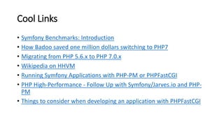 Cool Links
• Symfony Benchmarks: Introduction
• How Badoo saved one million dollars switching to PHP7
• Migrating from PHP 5.6.x to PHP 7.0.x
• Wikipedia on HHVM
• Running Symfony Applications with PHP-PM or PHPFastCGI
• PHP High-Performance - Follow Up with Symfony/Jarves.io and PHP-
PM
• Things to consider when developing an application with PHPFastCGI
 