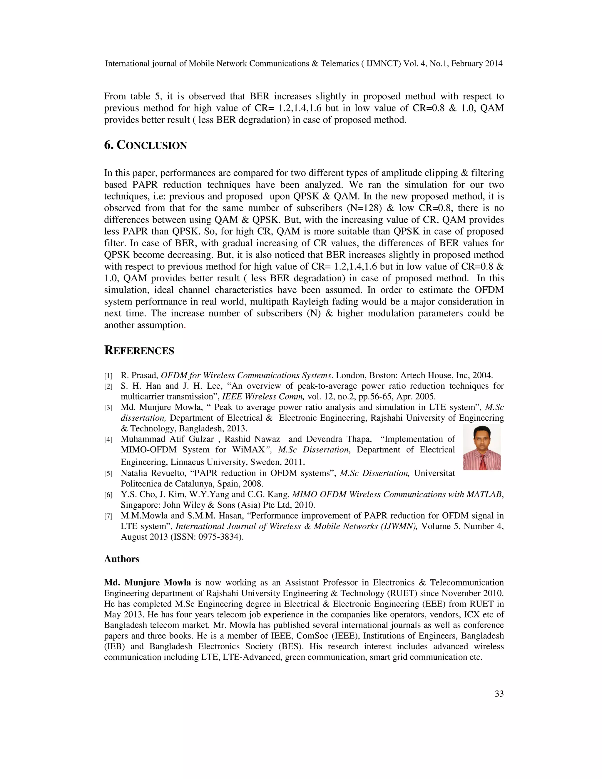 International journal of Mobile Network Communications & Telematics ( IJMNCT) Vol. 4, No.1, February 2014
33
From table 5, it is observed that BER increases slightly in proposed method with respect to
previous method for high value of CR= 1.2,1.4,1.6 but in low value of CR=0.8 & 1.0, QAM
provides better result ( less BER degradation) in case of proposed method.
6. CONCLUSION
In this paper, performances are compared for two different types of amplitude clipping & filtering
based PAPR reduction techniques have been analyzed. We ran the simulation for our two
techniques, i.e: previous and proposed upon QPSK & QAM. In the new proposed method, it is
observed from that for the same number of subscribers (N=128) & low CR=0.8, there is no
differences between using QAM & QPSK. But, with the increasing value of CR, QAM provides
less PAPR than QPSK. So, for high CR, QAM is more suitable than QPSK in case of proposed
filter. In case of BER, with gradual increasing of CR values, the differences of BER values for
QPSK become decreasing. But, it is also noticed that BER increases slightly in proposed method
with respect to previous method for high value of CR= 1.2,1.4,1.6 but in low value of CR=0.8 &
1.0, QAM provides better result ( less BER degradation) in case of proposed method. In this
simulation, ideal channel characteristics have been assumed. In order to estimate the OFDM
system performance in real world, multipath Rayleigh fading would be a major consideration in
next time. The increase number of subscribers (N) & higher modulation parameters could be
another assumption.
REFERENCES
[1] R. Prasad, OFDM for Wireless Communications Systems. London, Boston: Artech House, Inc, 2004.
[2] S. H. Han and J. H. Lee, “An overview of peak-to-average power ratio reduction techniques for
multicarrier transmission”, IEEE Wireless Comm, vol. 12, no.2, pp.56-65, Apr. 2005.
[3] Md. Munjure Mowla, “ Peak to average power ratio analysis and simulation in LTE system”, M.Sc
dissertation, Department of Electrical & Electronic Engineering, Rajshahi University of Engineering
& Technology, Bangladesh, 2013.
[4] Muhammad Atif Gulzar , Rashid Nawaz and Devendra Thapa, “Implementation of
MIMO-OFDM System for WiMAX”, M.Sc Dissertation, Department of Electrical
Engineering, Linnaeus University, Sweden, 2011.
[5] Natalia Revuelto, “PAPR reduction in OFDM systems”, M.Sc Dissertation, Universitat
Politecnica de Catalunya, Spain, 2008.
[6] Y.S. Cho, J. Kim, W.Y.Yang and C.G. Kang, MIMO OFDM Wireless Communications with MATLAB,
Singapore: John Wiley & Sons (Asia) Pte Ltd, 2010.
[7] M.M.Mowla and S.M.M. Hasan, “Performance improvement of PAPR reduction for OFDM signal in
LTE system”, International Journal of Wireless & Mobile Networks (IJWMN), Volume 5, Number 4,
August 2013 (ISSN: 0975-3834).
Authors
Md. Munjure Mowla is now working as an Assistant Professor in Electronics & Telecommunication
Engineering department of Rajshahi University Engineering & Technology (RUET) since November 2010.
He has completed M.Sc Engineering degree in Electrical & Electronic Engineering (EEE) from RUET in
May 2013. He has four years telecom job experience in the companies like operators, vendors, ICX etc of
Bangladesh telecom market. Mr. Mowla has published several international journals as well as conference
papers and three books. He is a member of IEEE, ComSoc (IEEE), Institutions of Engineers, Bangladesh
(IEB) and Bangladesh Electronics Society (BES). His research interest includes advanced wireless
communication including LTE, LTE-Advanced, green communication, smart grid communication etc.
 