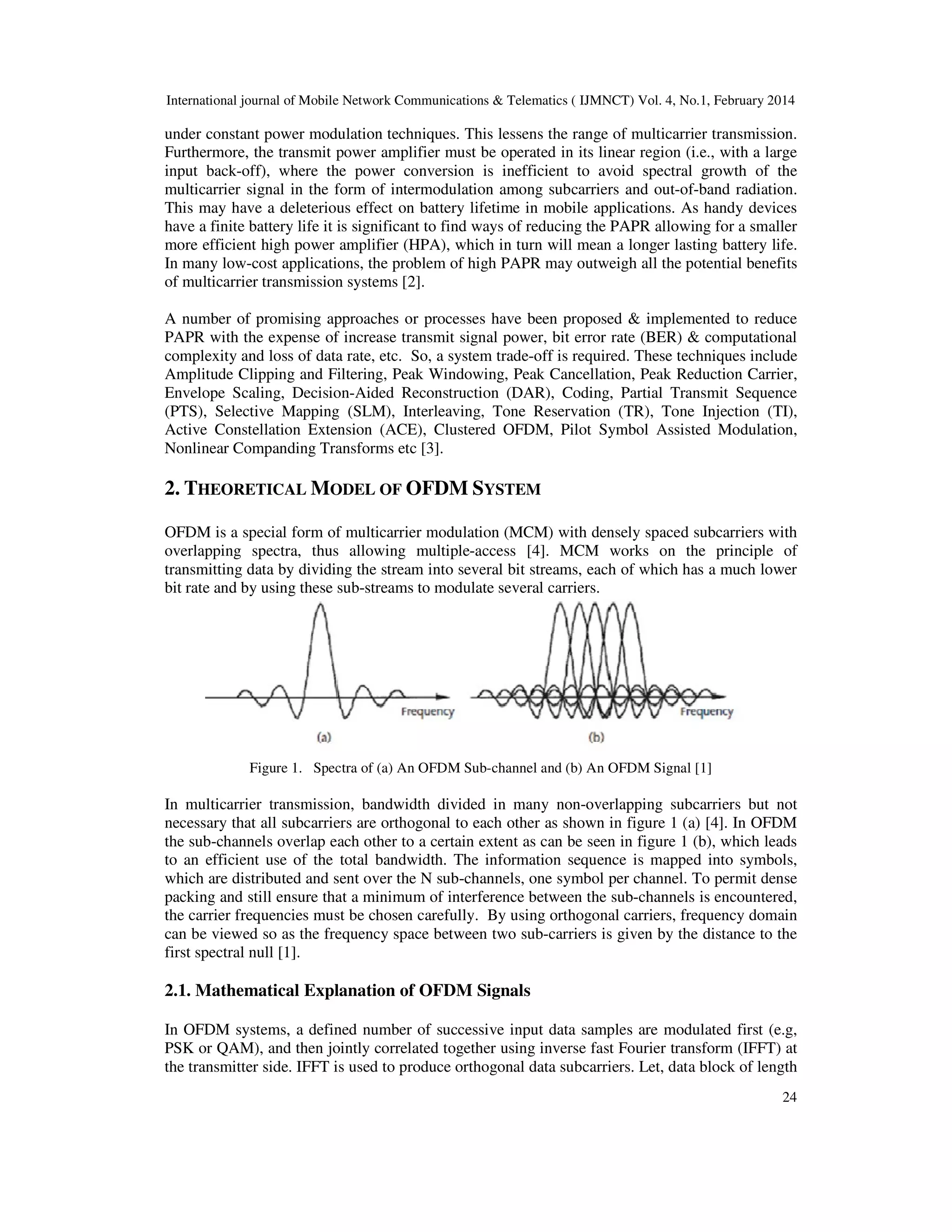 International journal of Mobile Network Communications & Telematics ( IJMNCT) Vol. 4, No.1, February 2014
24
under constant power modulation techniques. This lessens the range of multicarrier transmission.
Furthermore, the transmit power amplifier must be operated in its linear region (i.e., with a large
input back-off), where the power conversion is inefficient to avoid spectral growth of the
multicarrier signal in the form of intermodulation among subcarriers and out-of-band radiation.
This may have a deleterious effect on battery lifetime in mobile applications. As handy devices
have a finite battery life it is significant to find ways of reducing the PAPR allowing for a smaller
more efficient high power amplifier (HPA), which in turn will mean a longer lasting battery life.
In many low-cost applications, the problem of high PAPR may outweigh all the potential benefits
of multicarrier transmission systems [2].
A number of promising approaches or processes have been proposed & implemented to reduce
PAPR with the expense of increase transmit signal power, bit error rate (BER) & computational
complexity and loss of data rate, etc. So, a system trade-off is required. These techniques include
Amplitude Clipping and Filtering, Peak Windowing, Peak Cancellation, Peak Reduction Carrier,
Envelope Scaling, Decision-Aided Reconstruction (DAR), Coding, Partial Transmit Sequence
(PTS), Selective Mapping (SLM), Interleaving, Tone Reservation (TR), Tone Injection (TI),
Active Constellation Extension (ACE), Clustered OFDM, Pilot Symbol Assisted Modulation,
Nonlinear Companding Transforms etc [3].
2. THEORETICAL MODEL OF OFDM SYSTEM
OFDM is a special form of multicarrier modulation (MCM) with densely spaced subcarriers with
overlapping spectra, thus allowing multiple-access [4]. MCM works on the principle of
transmitting data by dividing the stream into several bit streams, each of which has a much lower
bit rate and by using these sub-streams to modulate several carriers.
Figure 1. Spectra of (a) An OFDM Sub-channel and (b) An OFDM Signal [1]
In multicarrier transmission, bandwidth divided in many non-overlapping subcarriers but not
necessary that all subcarriers are orthogonal to each other as shown in figure 1 (a) [4]. In OFDM
the sub-channels overlap each other to a certain extent as can be seen in figure 1 (b), which leads
to an efficient use of the total bandwidth. The information sequence is mapped into symbols,
which are distributed and sent over the N sub-channels, one symbol per channel. To permit dense
packing and still ensure that a minimum of interference between the sub-channels is encountered,
the carrier frequencies must be chosen carefully. By using orthogonal carriers, frequency domain
can be viewed so as the frequency space between two sub-carriers is given by the distance to the
first spectral null [1].
2.1. Mathematical Explanation of OFDM Signals
In OFDM systems, a defined number of successive input data samples are modulated first (e.g,
PSK or QAM), and then jointly correlated together using inverse fast Fourier transform (IFFT) at
the transmitter side. IFFT is used to produce orthogonal data subcarriers. Let, data block of length
 