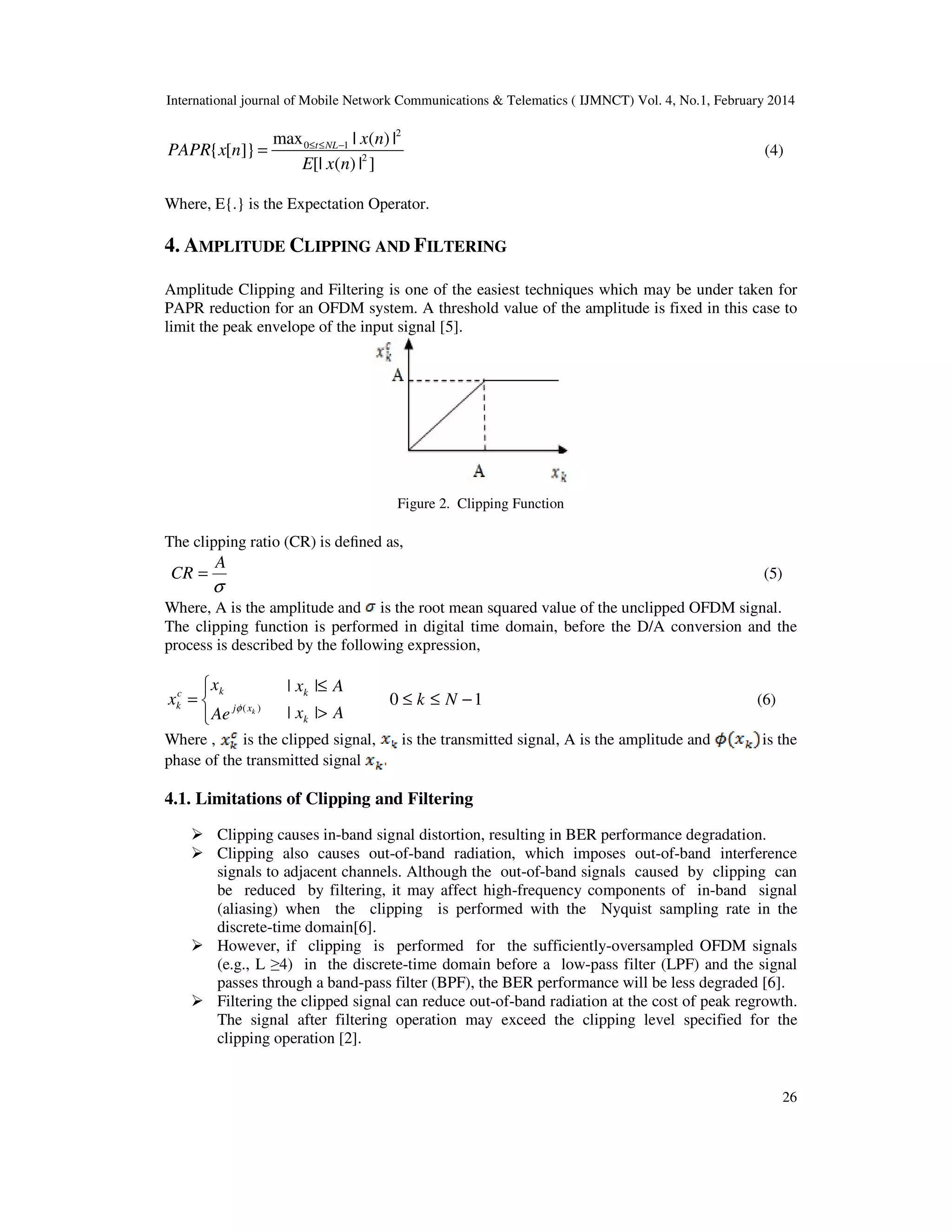 International journal of Mobile Network Communications & Telematics ( IJMNCT) Vol. 4, No.1, February 2014
26
2
0 1
2
max | ( ) |
{ [ ]}
[| ( ) | ]
t NL x n
PAPR x n
E x n
≤ ≤ −
= (4)
Where, E{.} is the Expectation Operator.
4. AMPLITUDE CLIPPING AND FILTERING
Amplitude Clipping and Filtering is one of the easiest techniques which may be under taken for
PAPR reduction for an OFDM system. A threshold value of the amplitude is fixed in this case to
limit the peak envelope of the input signal [5].
Figure 2. Clipping Function
The clipping ratio (CR) is deﬁned as,
σ
A
CR = (5)
Where, A is the amplitude and is the root mean squared value of the unclipped OFDM signal.
The clipping function is performed in digital time domain, before the D/A conversion and the
process is described by the following expression,



= )( kxj
kc
k
Ae
x
x φ
Ax
Ax
k
k
>
≤
||
||
10 −≤≤ Nk (6)
Where , is the clipped signal, is the transmitted signal, A is the amplitude and is the
phase of the transmitted signal
4.1. Limitations of Clipping and Filtering
Clipping causes in-band signal distortion, resulting in BER performance degradation.
Clipping also causes out-of-band radiation, which imposes out-of-band interference
signals to adjacent channels. Although the out-of-band signals caused by clipping can
be reduced by filtering, it may affect high-frequency components of in-band signal
(aliasing) when the clipping is performed with the Nyquist sampling rate in the
discrete-time domain[6].
However, if clipping is performed for the sufficiently-oversampled OFDM signals
(e.g., L ≥4) in the discrete-time domain before a low-pass filter (LPF) and the signal
passes through a band-pass filter (BPF), the BER performance will be less degraded [6].
Filtering the clipped signal can reduce out-of-band radiation at the cost of peak regrowth.
The signal after filtering operation may exceed the clipping level specified for the
clipping operation [2].
 