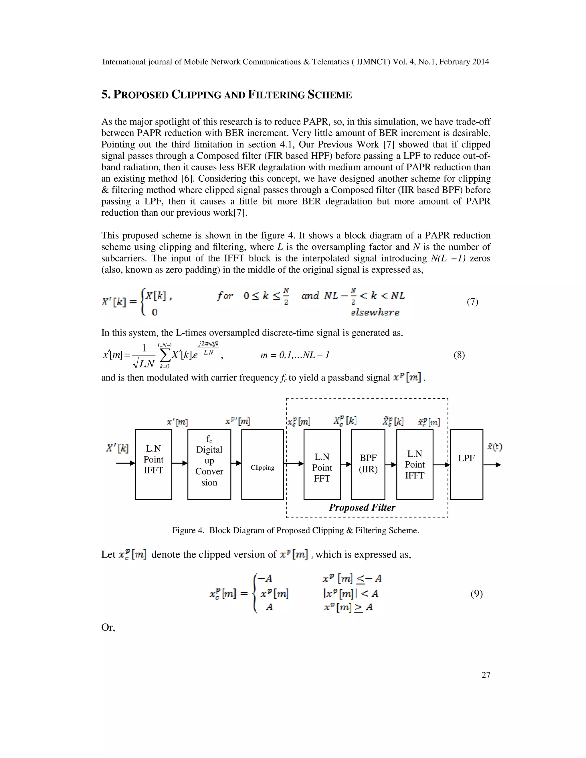 International journal of Mobile Network Communications & Telematics ( IJMNCT) Vol. 4, No.1, February 2014
27
]
Proposed Filter
5. PROPOSED CLIPPING AND FILTERING SCHEME
As the major spotlight of this research is to reduce PAPR, so, in this simulation, we have trade-off
between PAPR reduction with BER increment. Very little amount of BER increment is desirable.
Pointing out the third limitation in section 4.1, Our Previous Work [7] showed that if clipped
signal passes through a Composed filter (FIR based HPF) before passing a LPF to reduce out-of-
band radiation, then it causes less BER degradation with medium amount of PAPR reduction than
an existing method [6]. Considering this concept, we have designed another scheme for clipping
& filtering method where clipped signal passes through a Composed filter (IIR based BPF) before
passing a LPF, then it causes a little bit more BER degradation but more amount of PAPR
reduction than our previous work[7].
This proposed scheme is shown in the figure 4. It shows a block diagram of a PAPR reduction
scheme using clipping and ﬁltering, where L is the oversampling factor and N is the number of
subcarriers. The input of the IFFT block is the interpolated signal introducing N(L −1) zeros
(also, known as zero padding) in the middle of the original signal is expressed as,
(7)
In this system, the L-times oversampled discrete-time signal is generated as,
NL
fkmjNL
k
ekX
NL
mx .
21.
0
.][
.
1
][
∆−
=
∑ ′=′
π
, m = 0,1,…NL – 1 (8)
and is then modulated with carrier frequency fc to yield a passband signal .
Figure 4. Block Diagram of Proposed Clipping & Filtering Scheme.
Let denote the clipped version of which is expressed as,
(9)
Or,
L.N
Point
IFFT
fc
Digital
up
Conver
sion
Clipping
BPF
(IIR)
LPFL.N
Point
FFT
L.N
Point
IFFT
 