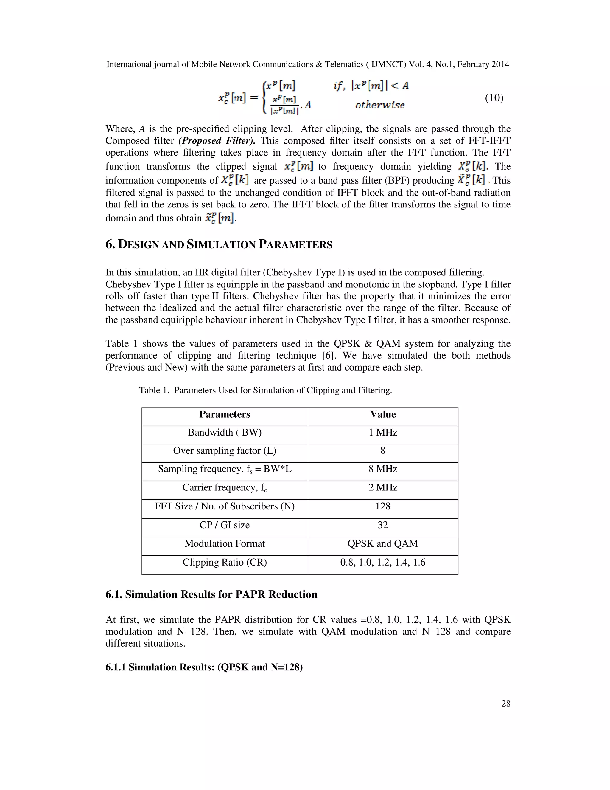International journal of Mobile Network Communications & Telematics ( IJMNCT) Vol. 4, No.1, February 2014
28
(10)
Where, A is the pre-speciﬁed clipping level. After clipping, the signals are passed through the
Composed filter (Proposed Filter). This composed ﬁlter itself consists on a set of FFT-IFFT
operations where ﬁltering takes place in frequency domain after the FFT function. The FFT
function transforms the clipped signal to frequency domain yielding The
information components of are passed to a band pass filter (BPF) producing This
filtered signal is passed to the unchanged condition of IFFT block and the out-of-band radiation
that fell in the zeros is set back to zero. The IFFT block of the ﬁlter transforms the signal to time
domain and thus obtain .
6. DESIGN AND SIMULATION PARAMETERS
In this simulation, an IIR digital filter (Chebyshev Type I) is used in the composed filtering.
Chebyshev Type I filter is equiripple in the passband and monotonic in the stopband. Type I filter
rolls off faster than type II filters. Chebyshev filter has the property that it minimizes the error
between the idealized and the actual filter characteristic over the range of the filter. Because of
the passband equiripple behaviour inherent in Chebyshev Type I filter, it has a smoother response.
Table 1 shows the values of parameters used in the QPSK & QAM system for analyzing the
performance of clipping and ﬁltering technique [6]. We have simulated the both methods
(Previous and New) with the same parameters at first and compare each step.
Table 1. Parameters Used for Simulation of Clipping and Filtering.
Parameters Value
Bandwidth ( BW) 1 MHz
Over sampling factor (L) 8
Sampling frequency, fs = BW*L 8 MHz
Carrier frequency, fc 2 MHz
FFT Size / No. of Subscribers (N) 128
CP / GI size 32
Modulation Format QPSK and QAM
Clipping Ratio (CR) 0.8, 1.0, 1.2, 1.4, 1.6
6.1. Simulation Results for PAPR Reduction
At first, we simulate the PAPR distribution for CR values =0.8, 1.0, 1.2, 1.4, 1.6 with QPSK
modulation and N=128. Then, we simulate with QAM modulation and N=128 and compare
different situations.
6.1.1 Simulation Results: (QPSK and N=128)
 