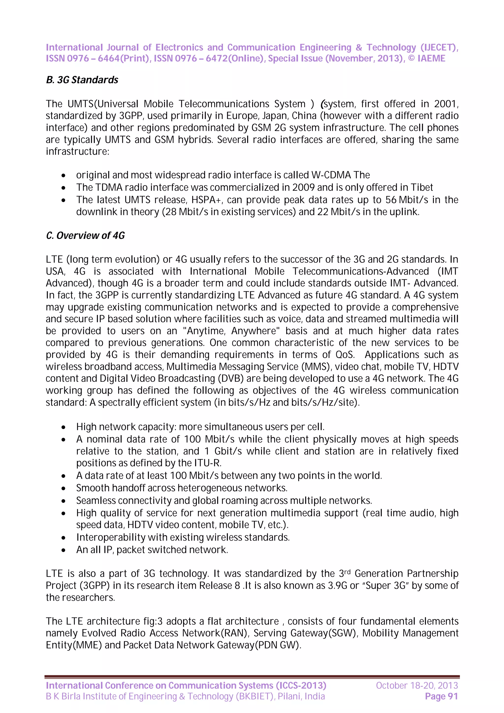 International Journal of Electronics and Communication Engineering & Technology (IJECET),
ISSN 0976 – 6464(Print), ISSN 0976 – 6472(Online), Special Issue (November, 2013), © IAEME

B. 3G Standards
The UMTS(Universal Mobile Telecommunications System ) (system, first offered in 2001,
standardized by 3GPP, used primarily in Europe, Japan, China (however with a different radio
interface) and other regions predominated by GSM 2G system infrastructure. The cell phones
are typically UMTS and GSM hybrids. Several radio interfaces are offered, sharing the same
infrastructure:




original and most widespread radio interface is called W-CDMA The
The TDMA radio interface was commercialized in 2009 and is only offered in Tibet
The latest UMTS release, HSPA+, can provide peak data rates up to 56 Mbit/s in the
downlink in theory (28 Mbit/s in existing services) and 22 Mbit/s in the uplink.

C. Overview of 4G
LTE (long term evolution) or 4G usually refers to the successor of the 3G and 2G standards. In
USA, 4G is associated with International Mobile Telecommunications-Advanced (IMT
Advanced), though 4G is a broader term and could include standards outside IMT- Advanced.
In fact, the 3GPP is currently standardizing LTE Advanced as future 4G standard. A 4G system
may upgrade existing communication networks and is expected to provide a comprehensive
and secure IP based solution where facilities such as voice, data and streamed multimedia will
be provided to users on an "Anytime, Anywhere" basis and at much higher data rates
compared to previous generations. One common characteristic of the new services to be
provided by 4G is their demanding requirements in terms of QoS. Applications such as
wireless broadband access, Multimedia Messaging Service (MMS), video chat, mobile TV, HDTV
content and Digital Video Broadcasting (DVB) are being developed to use a 4G network. The 4G
working group has defined the following as objectives of the 4G wireless communication
standard: A spectrally efficient system (in bits/s/Hz and bits/s/Hz/site).










High network capacity: more simultaneous users per cell.
A nominal data rate of 100 Mbit/s while the client physically moves at high speeds
relative to the station, and 1 Gbit/s while client and station are in relatively fixed
positions as defined by the ITU-R.
A data rate of at least 100 Mbit/s between any two points in the world.
Smooth handoff across heterogeneous networks.
Seamless connectivity and global roaming across multiple networks.
High quality of service for next generation multimedia support (real time audio, high
speed data, HDTV video content, mobile TV, etc.).
Interoperability with existing wireless standards.
An all IP, packet switched network.

LTE is also a part of 3G technology. It was standardized by the 3rd Generation Partnership
Project (3GPP) in its research item Release 8 .It is also known as 3.9G or “Super 3G” by some of
the researchers.
The LTE architecture fig:3 adopts a flat architecture , consists of four fundamental elements
namely Evolved Radio Access Network(RAN), Serving Gateway(SGW), Mobility Management
Entity(MME) and Packet Data Network Gateway(PDN GW).

International Conference on Communication Systems (ICCS-2013)
B K Birla Institute of Engineering & Technology (BKBIET), Pilani, India

October 18-20, 2013
Page 91

 