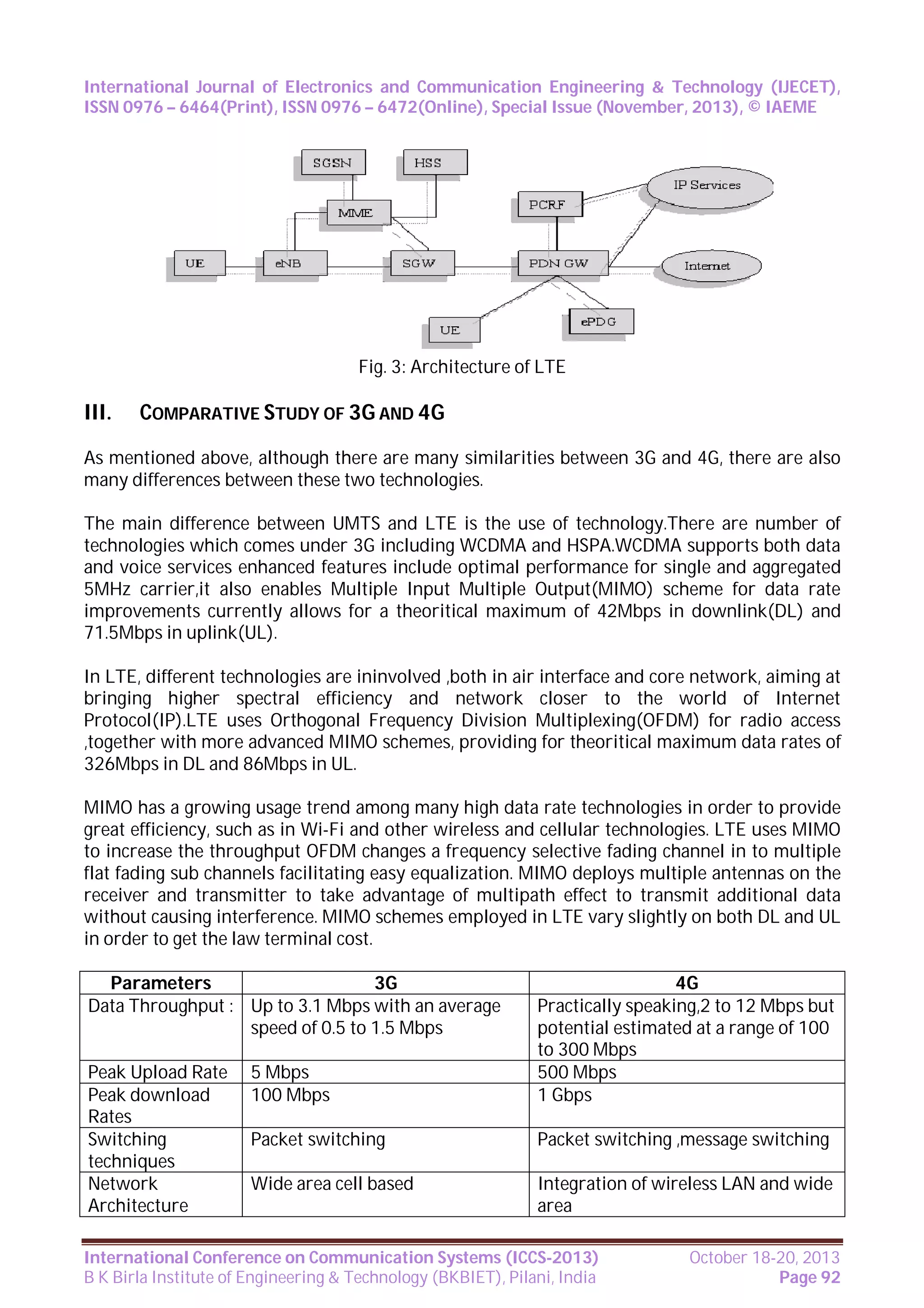International Journal of Electronics and Communication Engineering & Technology (IJECET),
ISSN 0976 – 6464(Print), ISSN 0976 – 6472(Online), Special Issue (November, 2013), © IAEME

Fig. 3: Architecture of LTE

III.

COMPARATIVE STUDY OF 3G AND 4G

As mentioned above, although there are many similarities between 3G and 4G, there are also
many differences between these two technologies.
The main difference between UMTS and LTE is the use of technology.There are number of
technologies which comes under 3G including WCDMA and HSPA.WCDMA supports both data
and voice services enhanced features include optimal performance for single and aggregated
5MHz carrier,it also enables Multiple Input Multiple Output(MIMO) scheme for data rate
improvements currently allows for a theoritical maximum of 42Mbps in downlink(DL) and
71.5Mbps in uplink(UL).
In LTE, different technologies are ininvolved ,both in air interface and core network, aiming at
bringing higher spectral efficiency and network closer to the world of Internet
Protocol(IP).LTE uses Orthogonal Frequency Division Multiplexing(OFDM) for radio access
,together with more advanced MIMO schemes, providing for theoritical maximum data rates of
326Mbps in DL and 86Mbps in UL.
MIMO has a growing usage trend among many high data rate technologies in order to provide
great efficiency, such as in Wi-Fi and other wireless and cellular technologies. LTE uses MIMO
to increase the throughput OFDM changes a frequency selective fading channel in to multiple
flat fading sub channels facilitating easy equalization. MIMO deploys multiple antennas on the
receiver and transmitter to take advantage of multipath effect to transmit additional data
without causing interference. MIMO schemes employed in LTE vary slightly on both DL and UL
in order to get the law terminal cost.
Parameters
3G
Data Throughput : Up to 3.1 Mbps with an average
speed of 0.5 to 1.5 Mbps
Peak Upload Rate
Peak download
Rates
Switching
techniques
Network
Architecture

5 Mbps
100 Mbps

4G
Practically speaking,2 to 12 Mbps but
potential estimated at a range of 100
to 300 Mbps
500 Mbps
1 Gbps

Packet switching

Packet switching ,message switching

Wide area cell based

Integration of wireless LAN and wide
area

International Conference on Communication Systems (ICCS-2013)
B K Birla Institute of Engineering & Technology (BKBIET), Pilani, India

October 18-20, 2013
Page 92

 