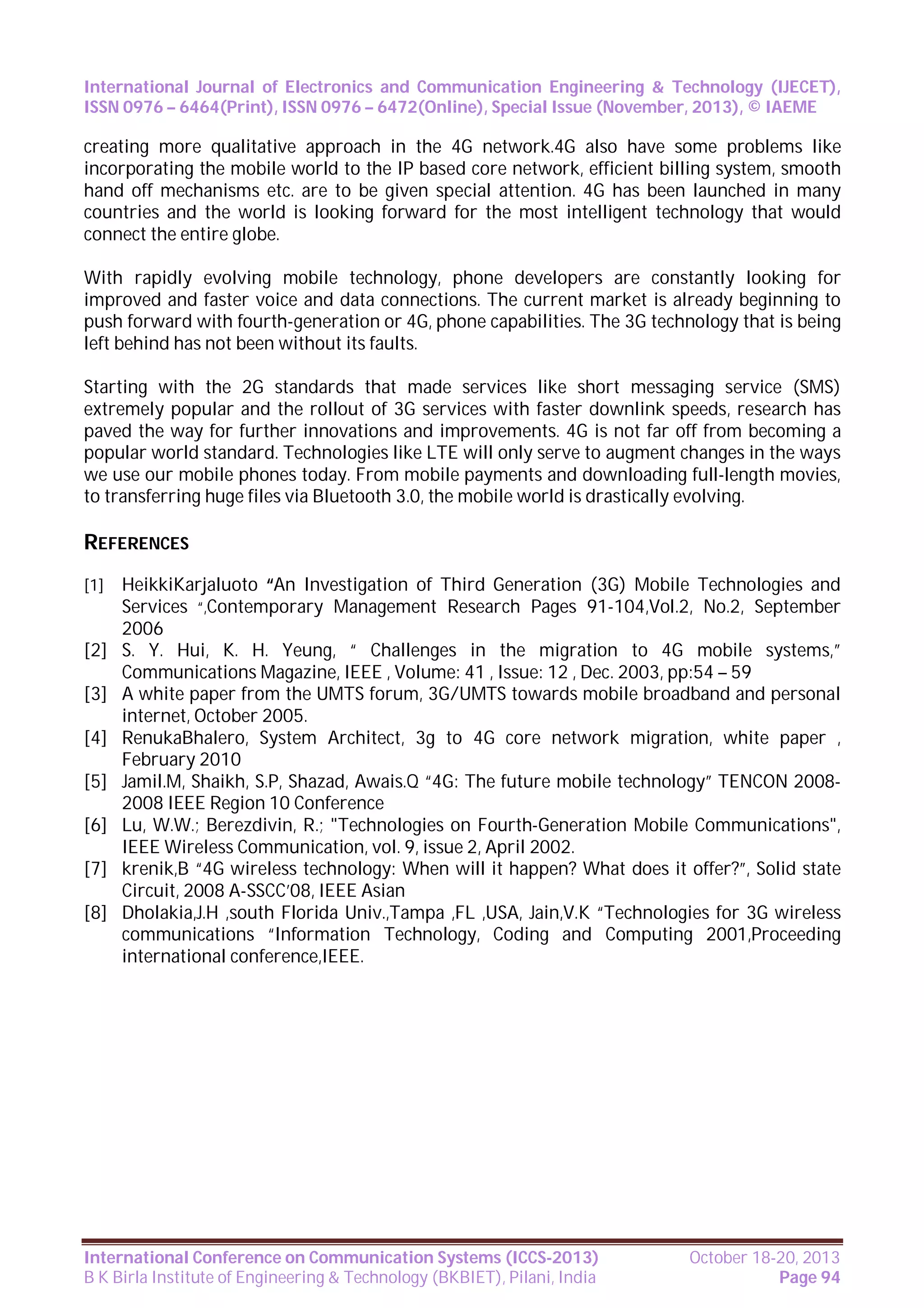 International Journal of Electronics and Communication Engineering & Technology (IJECET),
ISSN 0976 – 6464(Print), ISSN 0976 – 6472(Online), Special Issue (November, 2013), © IAEME

creating more qualitative approach in the 4G network.4G also have some problems like
incorporating the mobile world to the IP based core network, efficient billing system, smooth
hand off mechanisms etc. are to be given special attention. 4G has been launched in many
countries and the world is looking forward for the most intelligent technology that would
connect the entire globe.
With rapidly evolving mobile technology, phone developers are constantly looking for
improved and faster voice and data connections. The current market is already beginning to
push forward with fourth-generation or 4G, phone capabilities. The 3G technology that is being
left behind has not been without its faults.
Starting with the 2G standards that made services like short messaging service (SMS)
extremely popular and the rollout of 3G services with faster downlink speeds, research has
paved the way for further innovations and improvements. 4G is not far off from becoming a
popular world standard. Technologies like LTE will only serve to augment changes in the ways
we use our mobile phones today. From mobile payments and downloading full-length movies,
to transferring huge files via Bluetooth 3.0, the mobile world is drastically evolving.

REFERENCES
[1]

[2]
[3]
[4]
[5]
[6]
[7]
[8]

HeikkiKarjaluoto “An Investigation of Third Generation (3G) Mobile Technologies and
Services “,Contemporary Management Research Pages 91-104,Vol.2, No.2, September
2006
S. Y. Hui, K. H. Yeung, “ Challenges in the migration to 4G mobile systems,”
Communications Magazine, IEEE , Volume: 41 , Issue: 12 , Dec. 2003, pp:54 – 59
A white paper from the UMTS forum, 3G/UMTS towards mobile broadband and personal
internet, October 2005.
RenukaBhalero, System Architect, 3g to 4G core network migration, white paper ,
February 2010
Jamil.M, Shaikh, S.P, Shazad, Awais.Q “4G: The future mobile technology” TENCON 20082008 IEEE Region 10 Conference
Lu, W.W.; Berezdivin, R.; "Technologies on Fourth-Generation Mobile Communications",
IEEE Wireless Communication, vol. 9, issue 2, April 2002.
krenik,B “4G wireless technology: When will it happen? What does it offer?”, Solid state
Circuit, 2008 A-SSCC’08, IEEE Asian
Dholakia,J.H ,south Florida Univ.,Tampa ,FL ,USA, Jain,V.K “Technologies for 3G wireless
communications “Information Technology, Coding and Computing 2001,Proceeding
international conference,IEEE.

International Conference on Communication Systems (ICCS-2013)
B K Birla Institute of Engineering & Technology (BKBIET), Pilani, India

October 18-20, 2013
Page 94

 