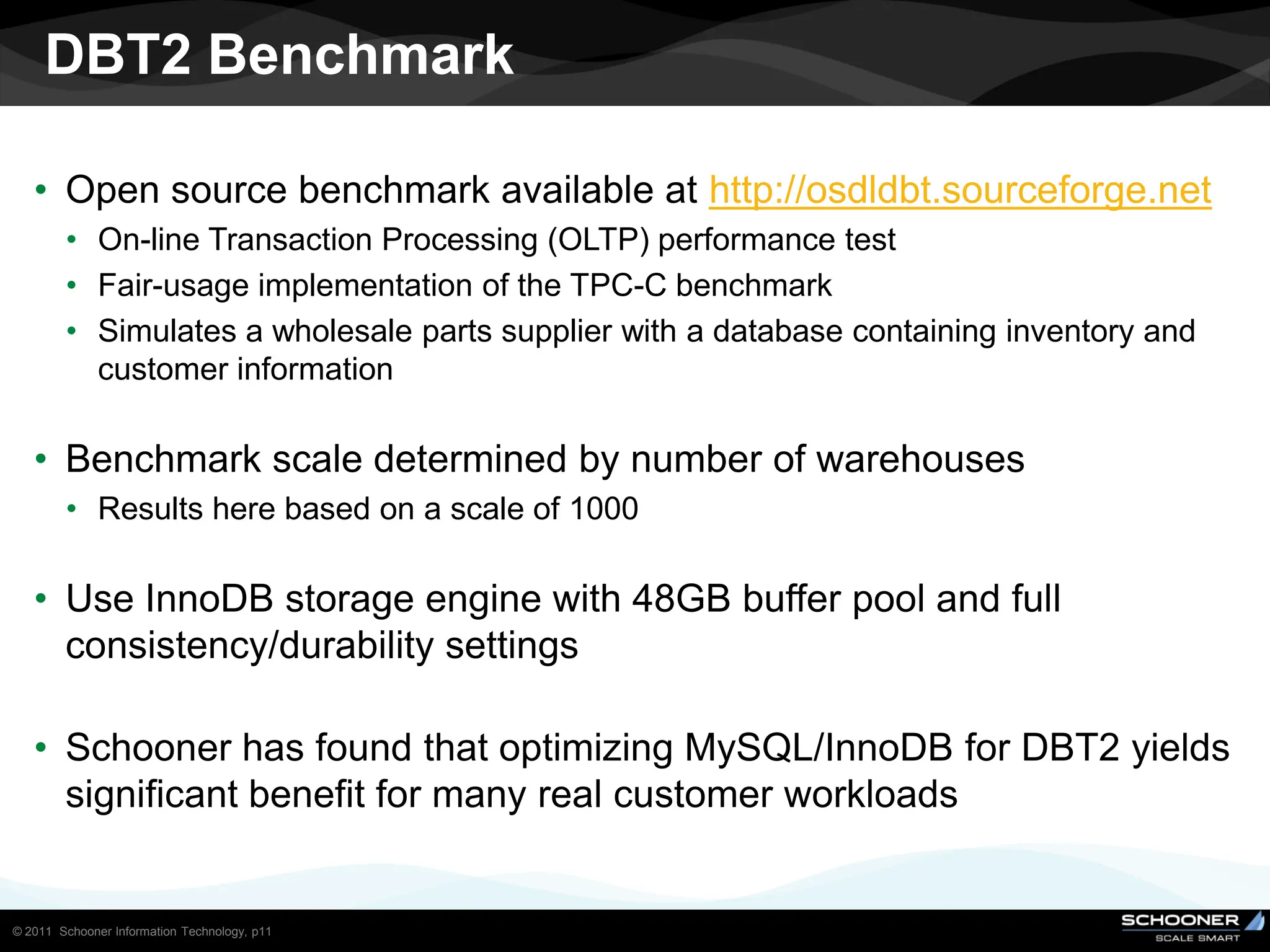 DBT2 Benchmark

   • Open source benchmark available at http://osdldbt.sourceforge.net
        • On-line Transaction Processing (OLTP) performance test
        • Fair-usage implementation of the TPC-C benchmark
        • Simulates a wholesale parts supplier with a database containing inventory and
          customer information

   • Benchmark scale determined by number of warehouses
        • Results here based on a scale of 1000

   • Use InnoDB storage engine with 48GB buffer pool and full
     consistency/durability settings

   • Schooner has found that optimizing MySQL/InnoDB for DBT2 yields
     significant benefit for many real customer workloads


© 2011 Schooner Information Technology, p11
 