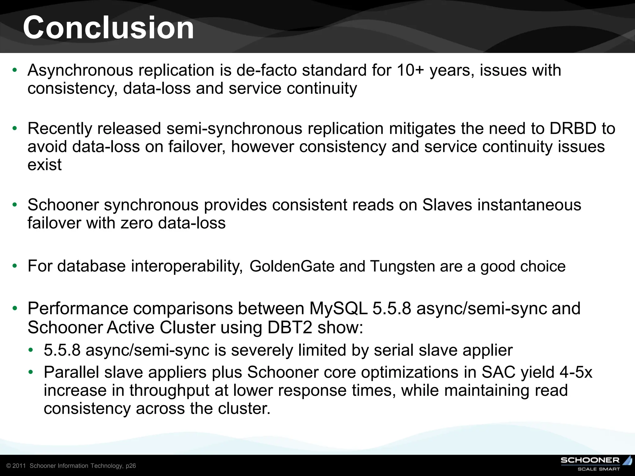 Conclusion
 • Asynchronous replication is de-facto standard for 10+ years, issues with
   consistency, data-loss and service continuity

 • Recently released semi-synchronous replication mitigates the need to DRBD to
   avoid data-loss on failover, however consistency and service continuity issues
   exist

 • Schooner synchronous provides consistent reads on Slaves instantaneous
   failover with zero data-loss

 • For database interoperability, GoldenGate and Tungsten are a good choice

 • Performance comparisons between MySQL 5.5.8 async/semi-sync and
   Schooner Active Cluster using DBT2 show:
       • 5.5.8 async/semi-sync is severely limited by serial slave applier
       • Parallel slave appliers plus Schooner core optimizations in SAC yield 4-5x
         increase in throughput at lower response times, while maintaining read
         consistency across the cluster.


© 2011 Schooner Information Technology, p26
 