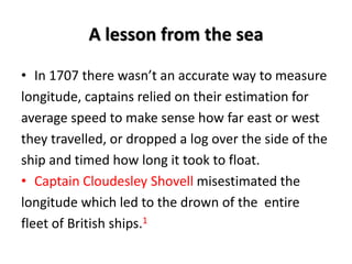 A lesson from the sea
• In 1707 there wasn’t an accurate way to measure
longitude, captains relied on their estimation for
average speed to make sense how far east or west
they travelled, or dropped a log over the side of the
ship and timed how long it took to float.
• Captain Cloudesley Shovell misestimated the
longitude which led to the drown of the entire
fleet of British ships.1
 