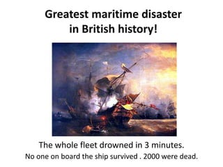 Greatest maritime disaster
in British history!
The whole fleet drowned in 3 minutes.
No one on board the ship survived . 2000 were dead.
 