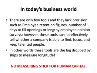 In today’s business world
• There are only few tools and they lack precision
such as Employee retention figures, number of
days to fill openings or lengthy employee opinion
surveys; however, these tools cannot effectively
tell whether a company is able to find, focus, and
keep talented people.
• In other words these tools are the log dropped by
ships to measure longitude!
NO MEASURING STICK FOR HUMAN CAPITAL
 