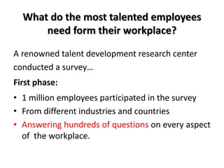 What do the most talented employees
need form their workplace?
A renowned talent development research center
conducted a survey…
First phase:
• 1 million employees participated in the survey
• From different industries and countries
• Answering hundreds of questions on every aspect
of the workplace.
 