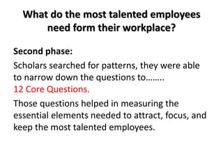What do the most talented employees
need form their workplace?
Second phase:
Scholars searched for patterns, they were able
to narrow down the questions to……..
12 Core Questions.
Those questions helped in measuring the
essential elements needed to attract, focus, and
keep the most talented employees.
 