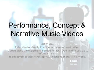 Performance, Concept &
Narrative Music Videos
Lesson Goal
To be able to identify the different types of music video.
To understand the ingredients needed for each type (and to be able to
inform others).
To effectively consider and apply justifications of creating a hybrid.
 