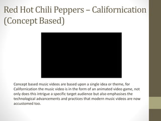 Red Hot Chili Peppers – Californication 
(Concept Based) 
Concept based music videos are based upon a single idea or theme, for 
Californication the music video is in the form of an animated video game, not 
only does this intrigue a specific target audience but also emphasises the 
technological advancements and practices that modern music videos are now 
accustomed too. 
 