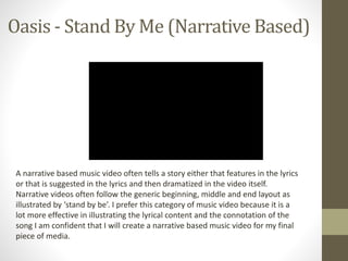 Oasis - Stand By Me (Narrative Based) 
A narrative based music video often tells a story either that features in the lyrics 
or that is suggested in the lyrics and then dramatized in the video itself. 
Narrative videos often follow the generic beginning, middle and end layout as 
illustrated by ‘stand by be’. I prefer this category of music video because it is a 
lot more effective in illustrating the lyrical content and the connotation of the 
song I am confident that I will create a narrative based music video for my final 
piece of media. 
 