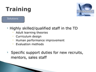 Highly skilled/qualified staff in the TD Adult learning theories Curriculum design Human performance improvement Evaluation methods Specific support duties for new recruits, mentors, sales staff Solutions  