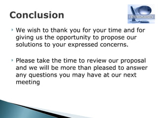 We wish to thank you for your time and for giving us the opportunity to propose our solutions to your expressed concerns. Please take the time to review our proposal and we will be more than pleased to answer any questions you may have at our next meeting 