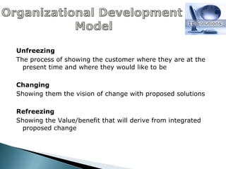 Unfreezing The process of showing the customer where they are at the present time and where they would like to be Changing Showing them the vision of change with proposed solutions Refreezing Showing the Value/benefit that will derive from integrated proposed change 