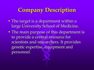 Company DescriptionThe target is a department within a large University School of Medicine.The main purpose of this department is to provide a central resource for scientists and researchers. It provides genetic expertise, equipment and personnel.