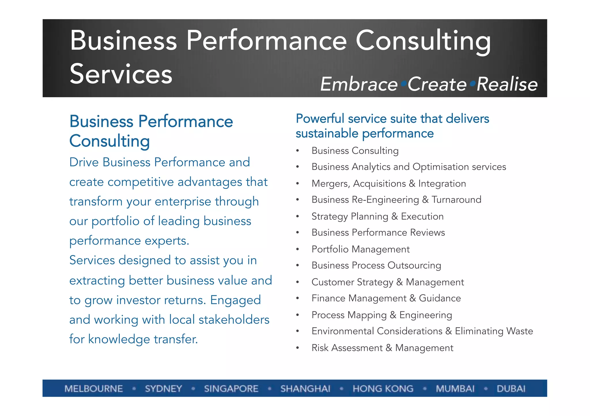 Business Performance Consulting
Services          EmbraceŸCreateŸRealise
Business Performance                   Powerful service suite that delivers
                                       sustainable performance
Consulting                             •    Business Consulting
Drive Business Performance and         •    Business Analytics and Optimisation services
create competitive advantages that     •    Mergers, Acquisitions & Integration
transform your enterprise through      •    Business Re-Engineering & Turnaround
                                       •    Strategy Planning & Execution
our portfolio of leading business
                                       •    Business Performance Reviews
performance experts.
                                       •    Portfolio Management
Services designed to assist you in     •    Business Process Outsourcing
extracting better business value and   •    Customer Strategy & Management
to grow investor returns. Engaged      •    Finance Management & Guidance
                                       •    Process Mapping & Engineering
and working with local stakeholders
                                       •    Environmental Considerations & Eliminating Waste
for knowledge transfer.
                                       •    Risk Assessment & Management
 