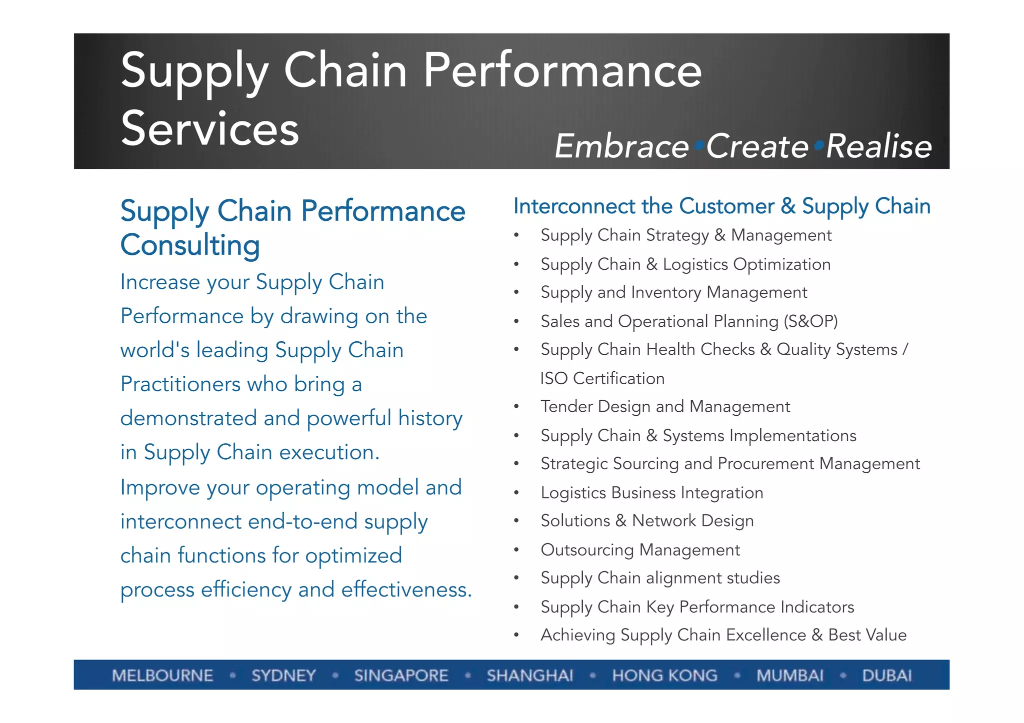 Supply Chain Performance
Services           EmbraceŸCreateŸRealise
Supply Chain Performance                Interconnect the Customer & Supply Chain
                                        •    Supply Chain Strategy & Management
Consulting
                                        •    Supply Chain & Logistics Optimization
Increase your Supply Chain              •    Supply and Inventory Management
Performance by drawing on the           •    Sales and Operational Planning (S&OP)
world's leading Supply Chain            •    Supply Chain Health Checks & Quality Systems /

Practitioners who bring a                    ISO Certification
                                        •    Tender Design and Management
demonstrated and powerful history
                                        •    Supply Chain & Systems Implementations
in Supply Chain execution.              •    Strategic Sourcing and Procurement Management
Improve your operating model and        •    Logistics Business Integration
interconnect end-to-end supply          •    Solutions & Network Design

chain functions for optimized           •    Outsourcing Management
                                        •    Supply Chain alignment studies
process efficiency and effectiveness.
                                        •    Supply Chain Key Performance Indicators
                                        •    Achieving Supply Chain Excellence & Best Value
 