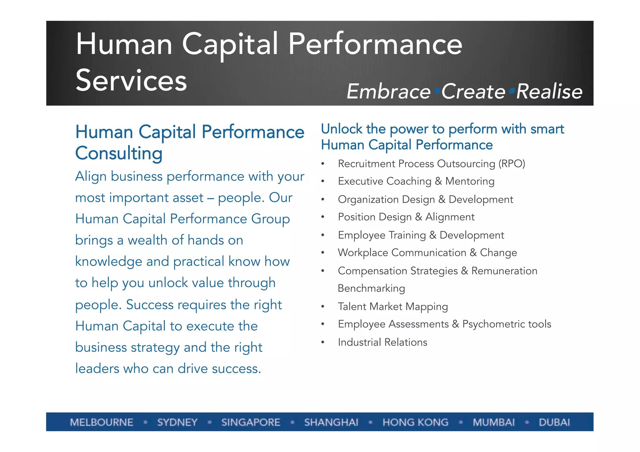 Human Capital Performance
Services          EmbraceŸCreateŸRealise
Human Capital Performance              Unlock the power to perform with smart
                                       Human Capital Performance
Consulting                             •    Recruitment Process Outsourcing (RPO)
Align business performance with your   •    Executive Coaching & Mentoring
most important asset – people. Our     •    Organization Design & Development
Human Capital Performance Group        •    Position Design & Alignment
                                       •    Employee Training & Development
brings a wealth of hands on
                                       •    Workplace Communication & Change
knowledge and practical know how
                                       •    Compensation Strategies & Remuneration
to help you unlock value through            Benchmarking
people. Success requires the right     •    Talent Market Mapping
Human Capital to execute the           •    Employee Assessments & Psychometric tools
                                       •    Industrial Relations
business strategy and the right
leaders who can drive success.
 