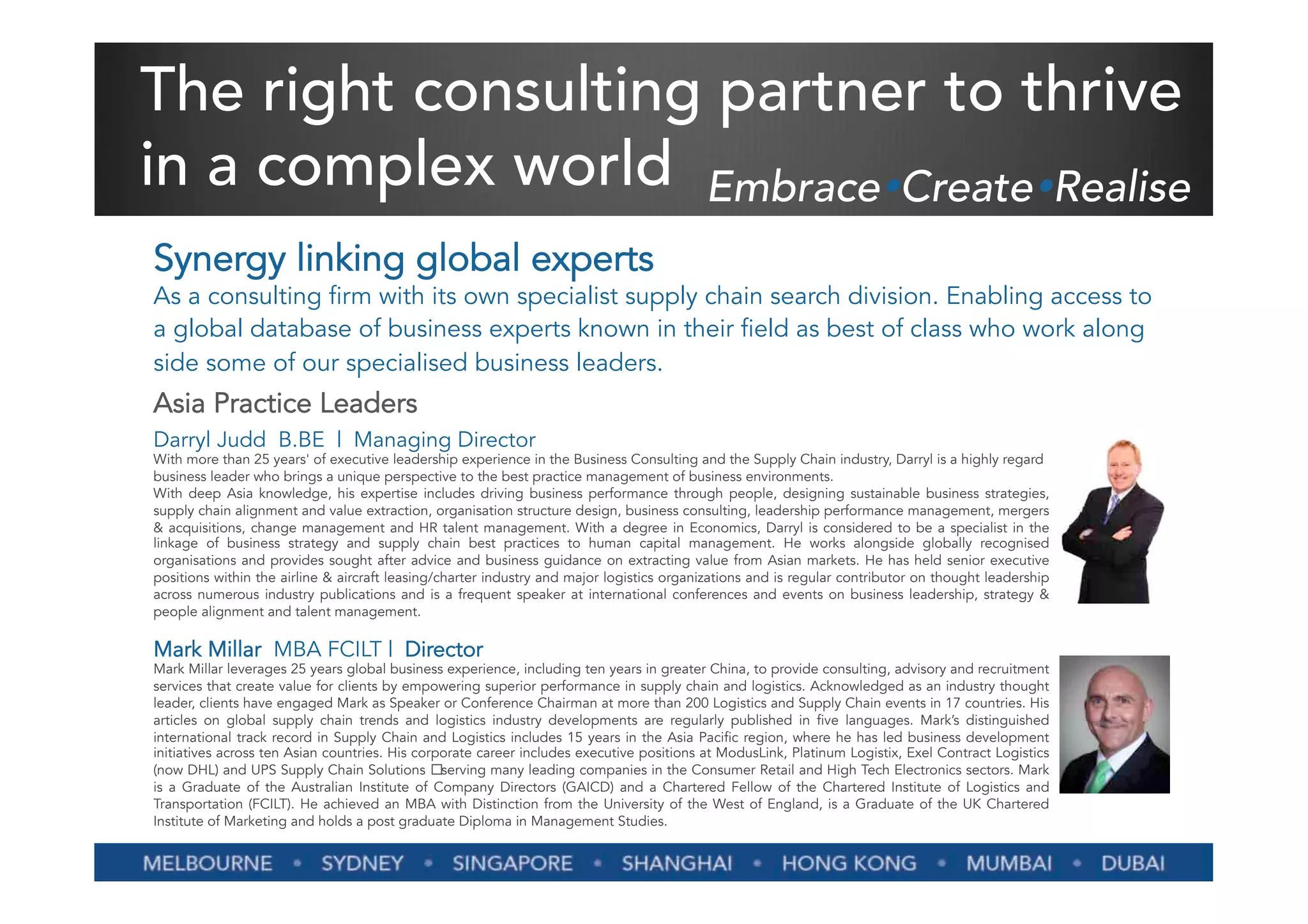 The right consulting partner to thrive
in a complex world EmbraceŸCreateŸRealise
Synergy linking global experts
As a consulting firm with its own specialist supply chain search division. Enabling access to
a global database of business experts known in their field as best of class who work along
side some of our specialised business leaders.
Asia Practice Leaders
Darryl Judd  B.BE  |  Managing Director
With more than 25 years' of executive leadership experience in the Business Consulting and the Supply Chain industry, Darryl is a highly regard
business leader who brings a unique perspective to the best practice management of business environments.
With deep Asia knowledge, his expertise includes driving business performance through people, designing sustainable business strategies,
supply chain alignment and value extraction, organisation structure design, business consulting, leadership performance management, mergers
& acquisitions, change management and HR talent management. With a degree in Economics, Darryl is considered to be a specialist in the
linkage of business strategy and supply chain best practices to human capital management. He works alongside globally recognised
organisations and provides sought after advice and business guidance on extracting value from Asian markets. He has held senior executive
positions within the airline & aircraft leasing/charter industry and major logistics organizations and is regular contributor on thought leadership
across numerous industry publications and is a frequent speaker at international conferences and events on business leadership, strategy &
people alignment and talent management.

Mark Millar  MBA FCILT |  Director
Mark Millar leverages 25 years global business experience, including ten years in greater China, to provide consulting, advisory and recruitment
services that create value for clients by empowering superior performance in supply chain and logistics. Acknowledged as an industry thought
leader, clients have engaged Mark as Speaker or Conference Chairman at more than 200 Logistics and Supply Chain events in 17 countries. His
articles on global supply chain trends and logistics industry developments are regularly published in five languages. Mark’s distinguished
international track record in Supply Chain and Logistics includes 15 years in the Asia Pacific region, where he has led business development
initiatives across ten Asian countries. His corporate career includes executive positions at ModusLink, Platinum Logistix, Exel Contract Logistics
(now DHL) and UPS Supply Chain Solutions serving many leading companies in the Consumer Retail and High Tech Electronics sectors. Mark
is a Graduate of the Australian Institute of Company Directors (GAICD) and a Chartered Fellow of the Chartered Institute of Logistics and
Transportation (FCILT). He achieved an MBA with Distinction from the University of the West of England, is a Graduate of the UK Chartered
Institute of Marketing and holds a post graduate Diploma in Management Studies.
 