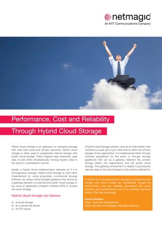 Performance, Cost and Reliability
Through Hybrid Cloud Storage
Hybrid cloud storage is an approach to managing storage
that uses both local and off-site resources. Hybrid cloud
storage is often used to supplement internal storage with
public cloud storage. Policy engines keep frequently used
data on-site while simultaneously moving inactive data to
the cloud in a transparent manner.
Ideally, a hybrid cloud implementation behaves as if it is
homogeneous storage. Hybrid cloud storage is most often
implemented by using proprietary commercial storage
software, by using a cloud storage appliance that serves as
a gateway between on-premise and public cloud storage or
by using an application program interface (API) to access
the cloud storage.
Hybrid cloud storage can behave
a) as local storage
b) as a remote file server
c) an FTP server
A hybrid cloud storage solution, acts as an intermediary that
maintains a super set of your data that is within the primary
storage of the organization. It is implemented either through
software specialized for the same or through storage
appliances that act as a gateway between the primary
storage (within the organization) and the public cloud
storage. This gateway environment is helpful in syncing the
relevant data to the cloud based on the policies defined for
A Hybrid Cloud Storage solution strategy by integrating local
storage with cloud models can dramatically change the
performance, cost and reliability parameters. But some
concerns and considerations are to be carefully examined
before CIOs take the plunge.
Govind Desikan,
Head - Business Development,
Cloud Services and Strategy, Netmagic Solutions
 
