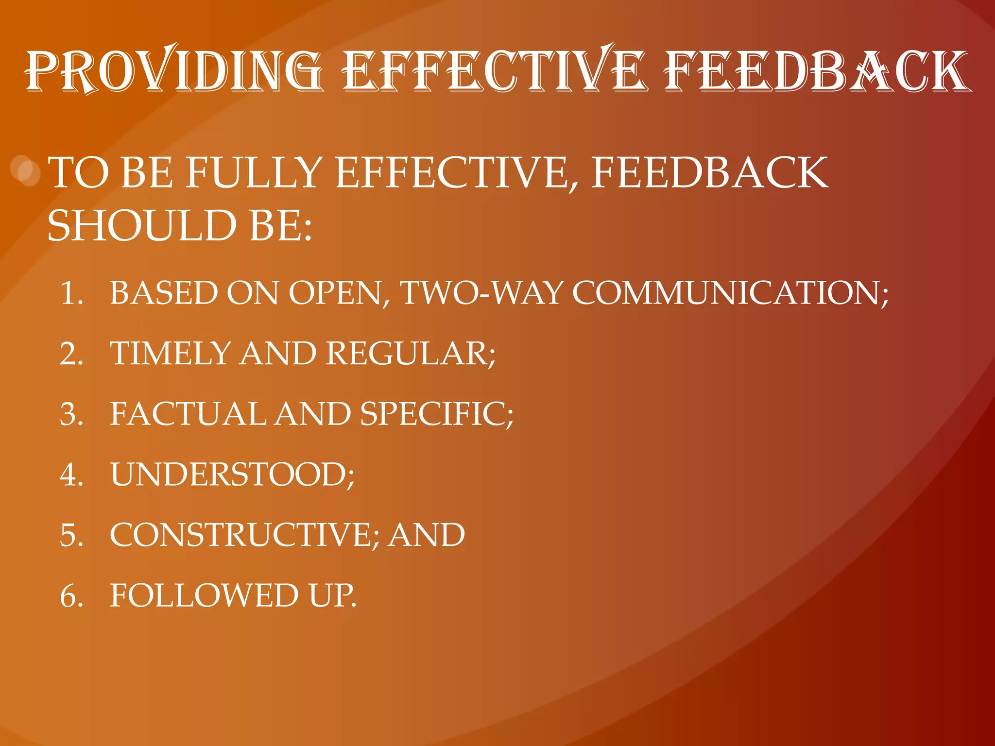 Feedback ranges from oral comments on a person’s performance to written reports, such as probation, performance appraisal or referee reports.providing effective feedbackTo be fully effective, feedback should be:based on open, two-way communication;timely and regular;factual and specific;understood;constructive; andfollowed up.