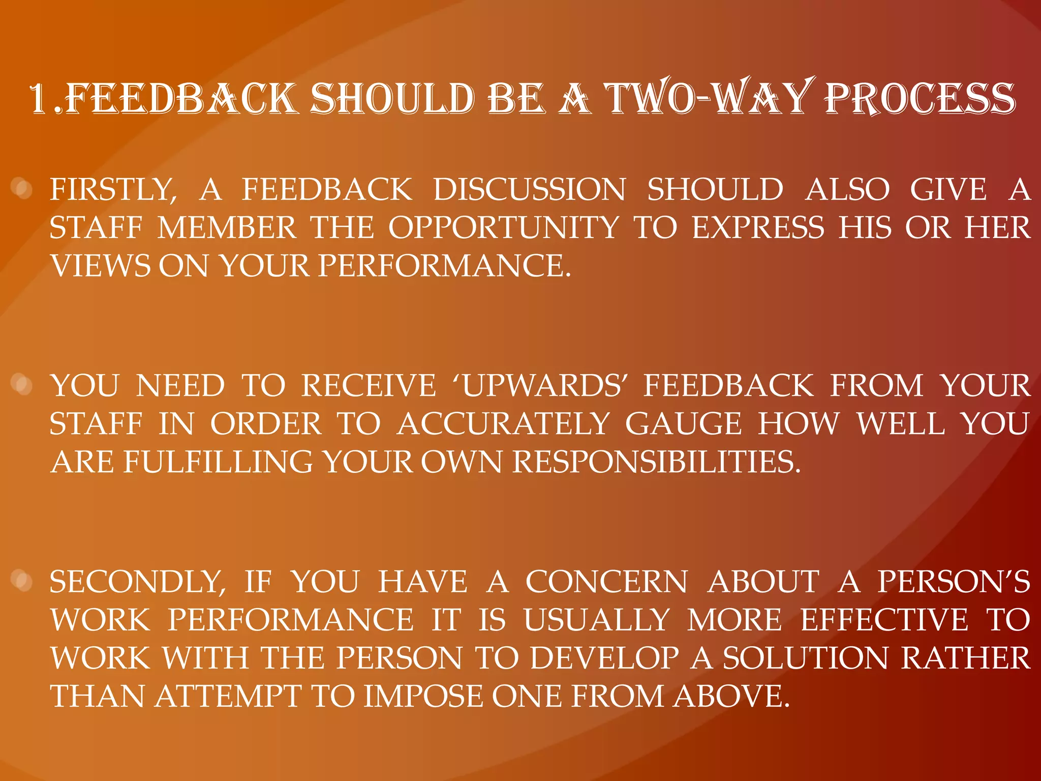 1.feedback should be a two-way processFirstly, a feedback discussion should also give a staff member the opportunity to express his or her views on your performance.You need to receive ‘upwards’ feedback from your staff in order to accurately gauge how well you are fulfilling your own responsibilities.Secondly, if you have a concern about a person’s work performance it is usually more effective to work with the person to develop a solution rather than attempt to impose one from above.