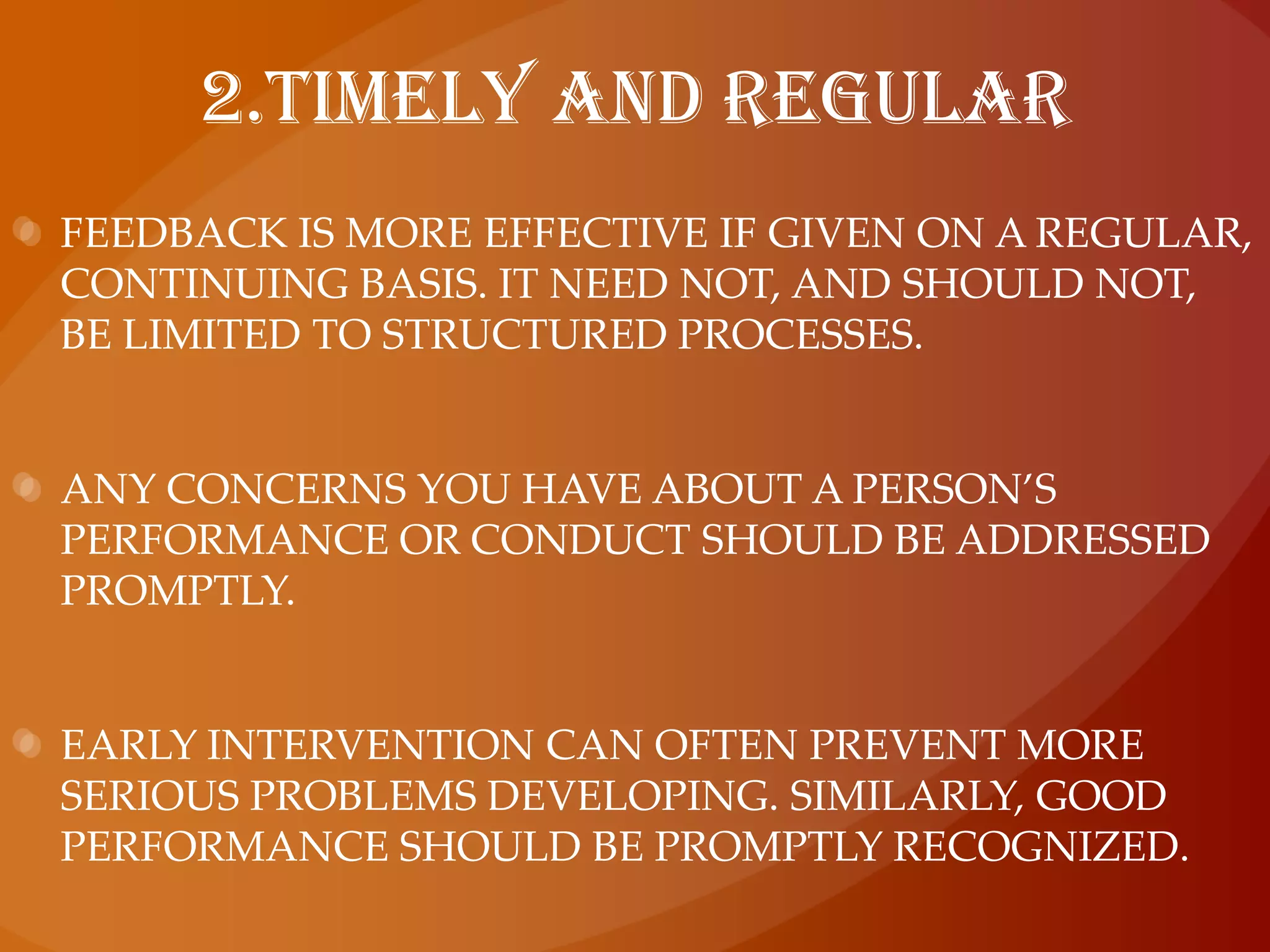 2.Timely and regularFeedback is more effective if given on a regular, continuing basis. It need not, and should not, be limited to structured processes.Any concerns you have about a person’s performance or conduct should be addressed promptly.Early intervention can often prevent more serious problems developing. Similarly, good performance should be promptly recognized.