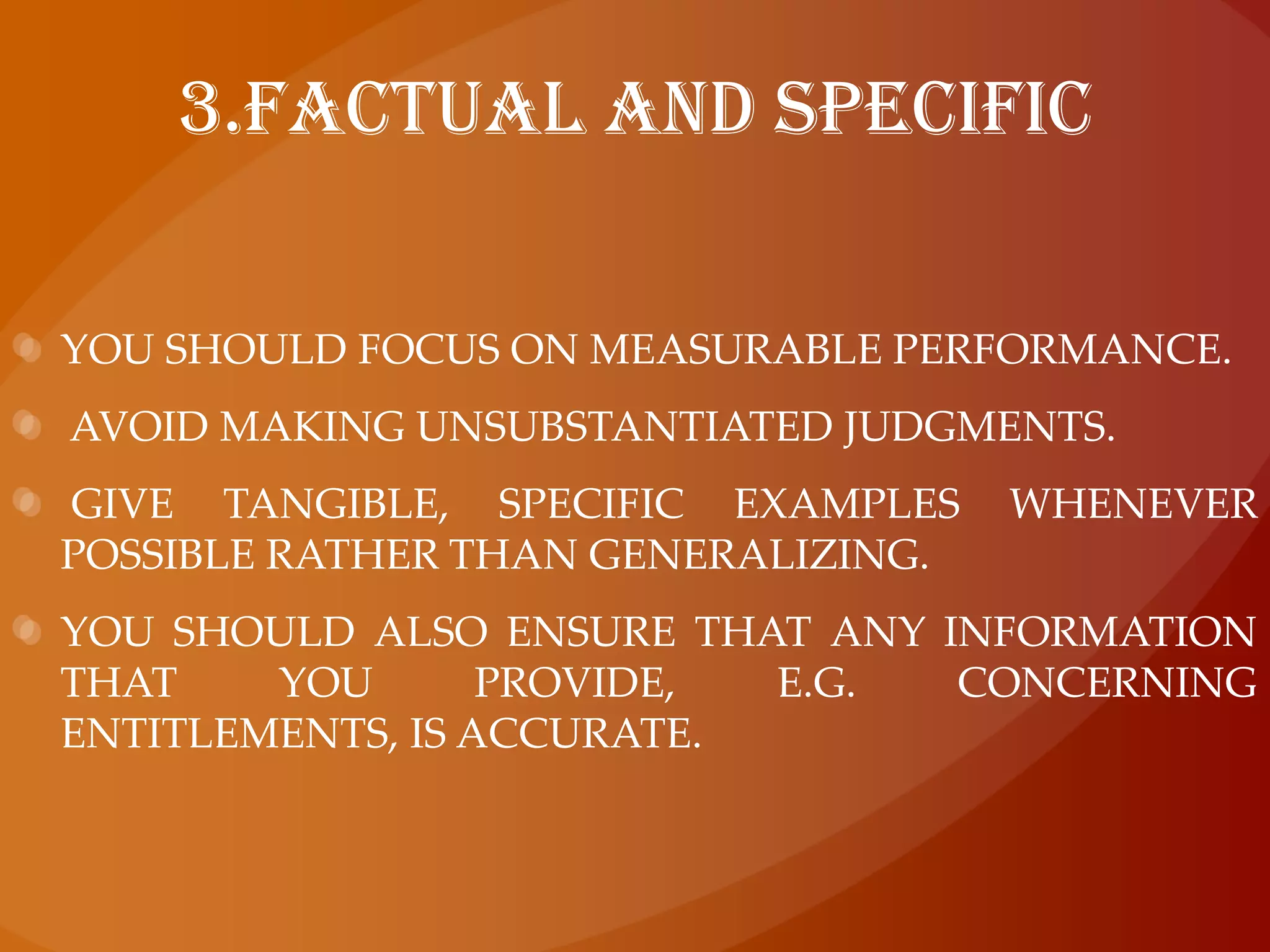 3.Factual and specificYou should focus on measurable performance. Avoid making unsubstantiated judgments. Give tangible, specific examples whenever possible rather than generalizing. You should also ensure that any information that you provide, e.g. concerning entitlements, is accurate.