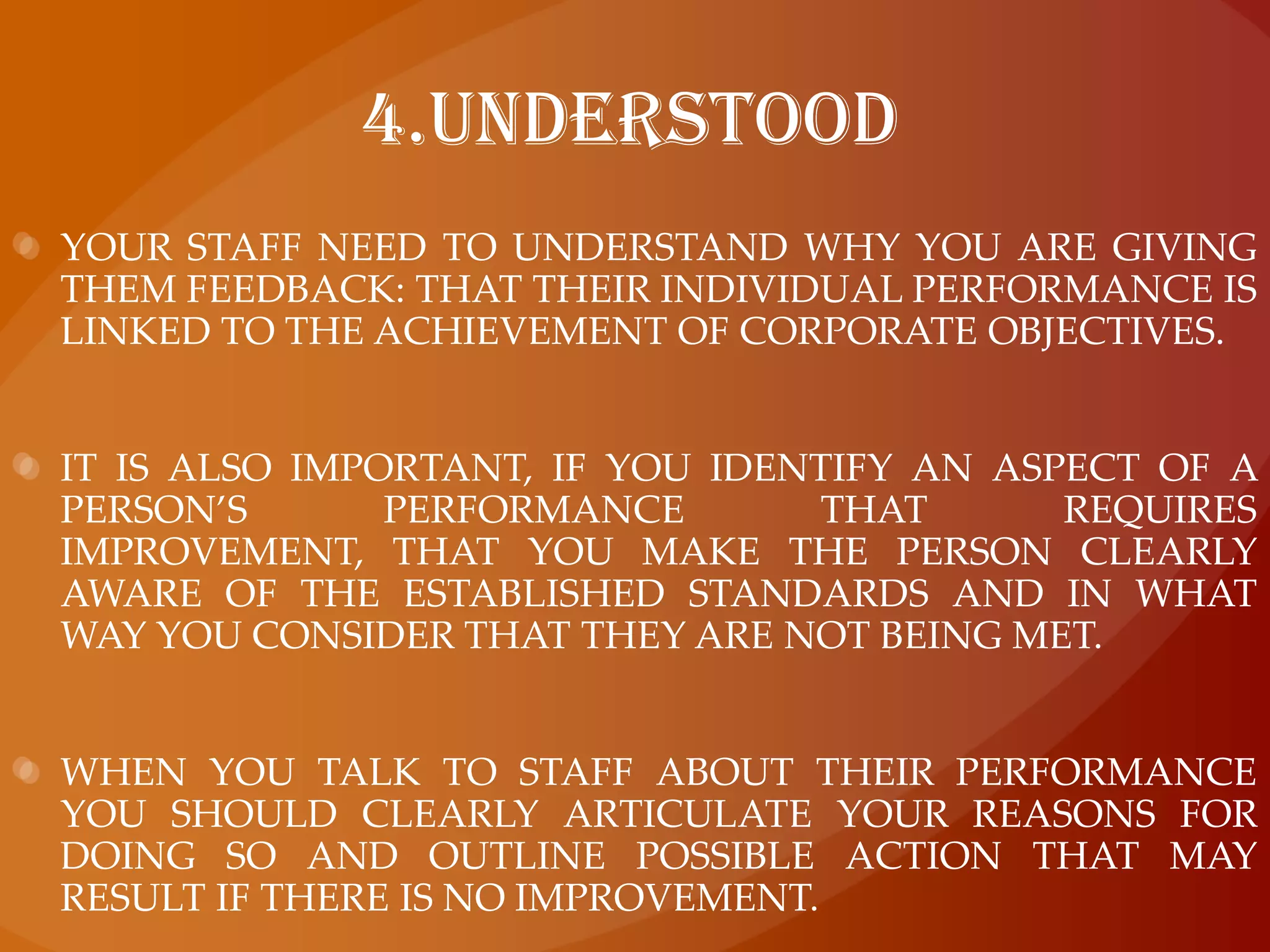 4.UnderstoodYour staff need to understand why you are giving them feedback: that their individual performance is linked to the achievement of corporate objectives.It is also important, if you identify an aspect of a person’s performance that requires improvement, that you make the person clearly aware of the established standards and in what way you consider that they are not being met.When you talk to staff about their performance you should clearly articulate your reasons for doing so and outline possible action that may result if there is no improvement.