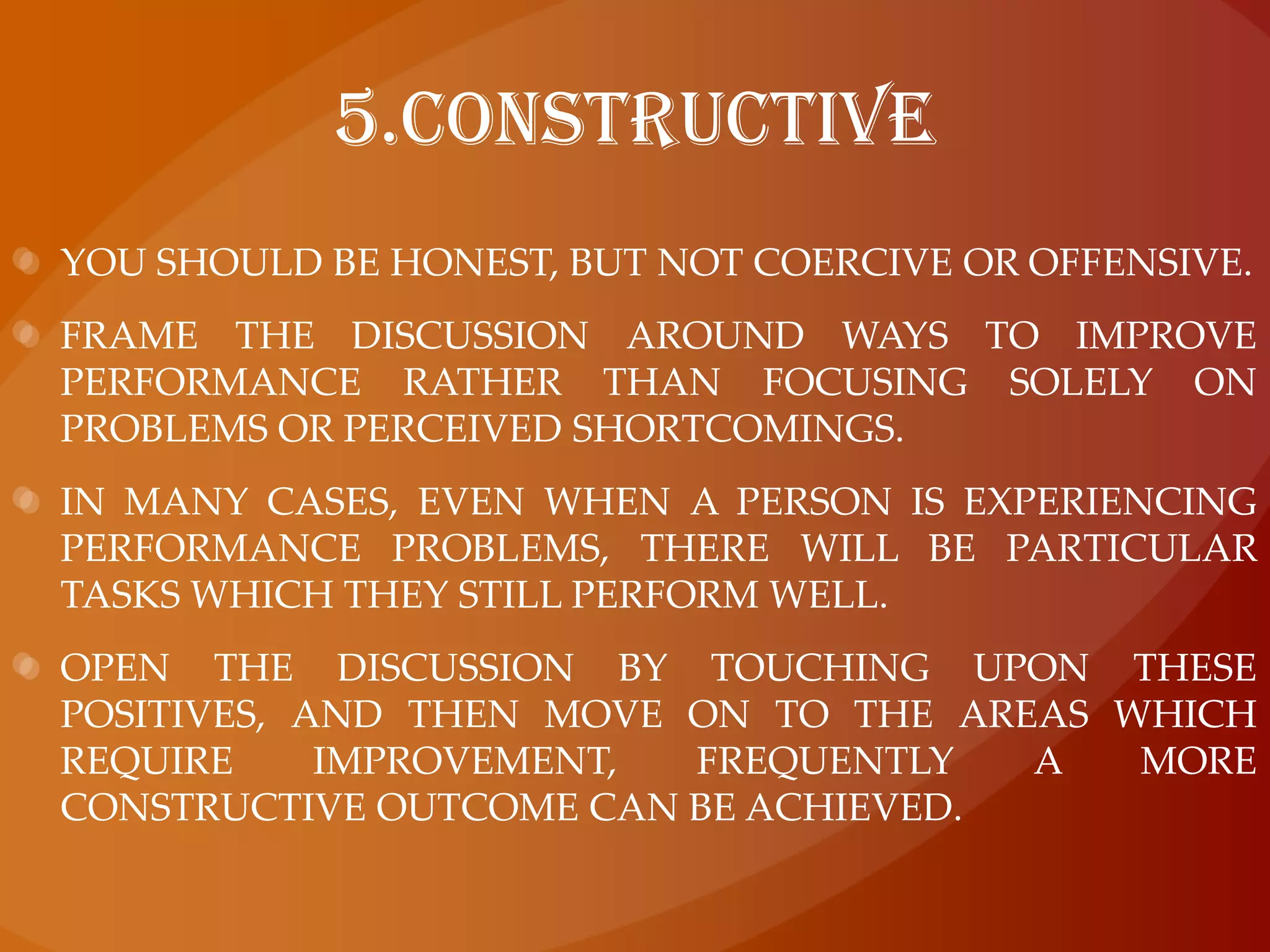 5.ConstructiveYou should be honest, but not coercive or offensive. Frame the discussion around ways to improve performance rather than focusing solely on problems or perceived shortcomings. In many cases, even when a person is experiencing performance problems, there will be particular tasks which they still perform well. open the discussion by touching upon these positives, and then move on to the areas which require improvement, frequently a more constructive outcome can be achieved.