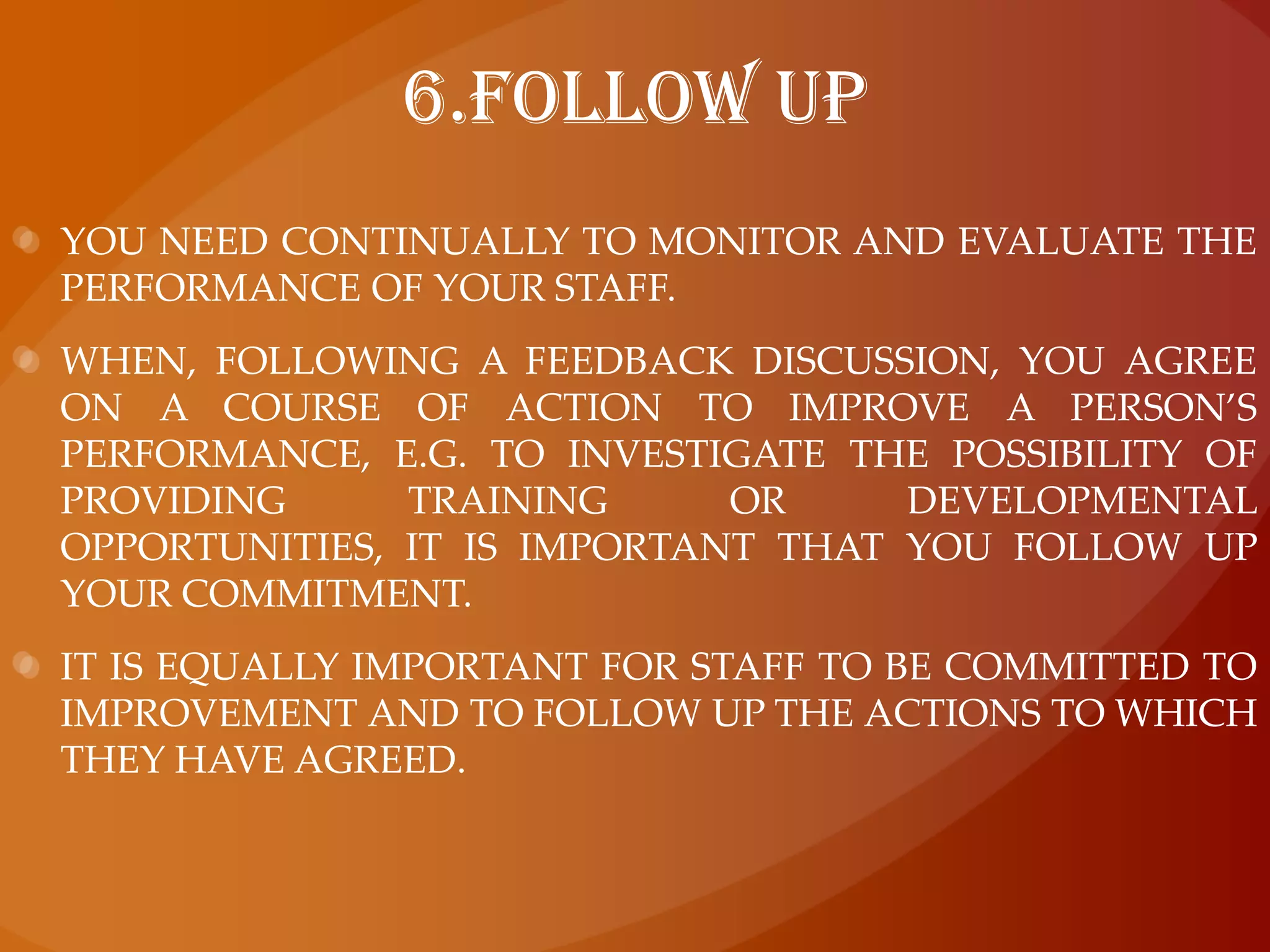 6.Follow upYou need continually to monitor and evaluate the performance of your staff. When, following a feedback discussion, you agree on a course of action to improve a person’s performance, e.g. to investigate the possibility of providing training or developmental opportunities, it is important that you follow up your commitment. It is equally important for staff to be committed to improvement and to follow up the actions to which they have agreed.