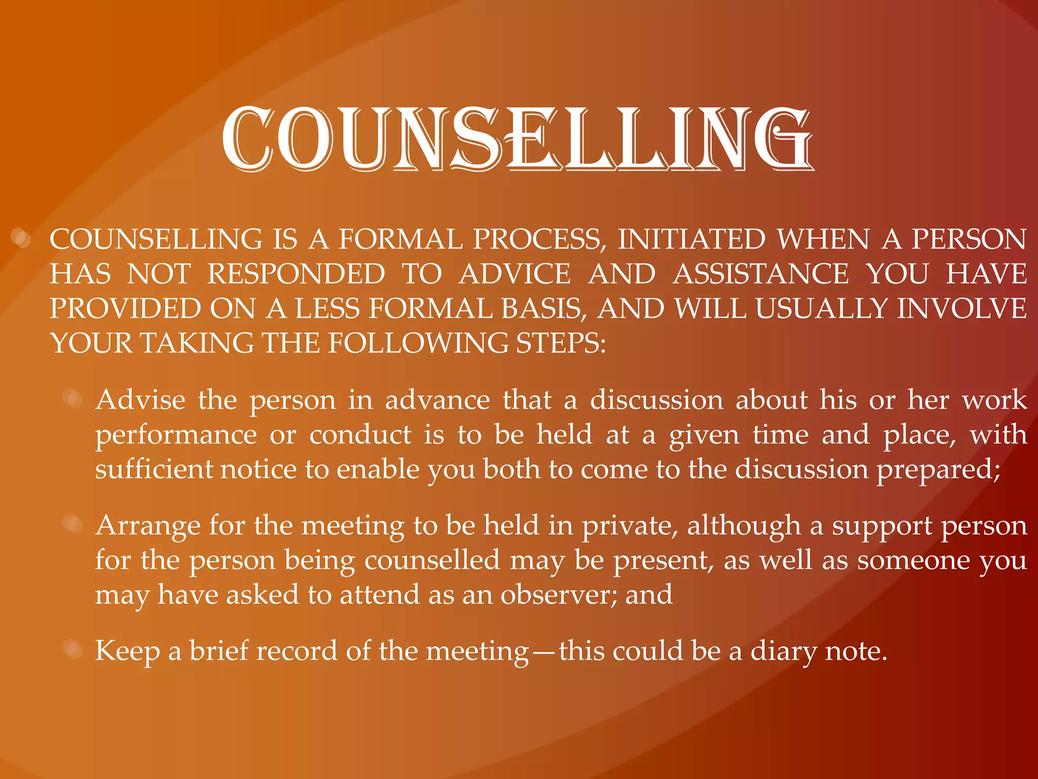 counselLingCOUNSELLING is a formal process, initiated when a person has not responded to advice and assistance you have provided on a less formal basis, and will usually involve your taking the following steps:Advise the person in advance that a discussion about his or her work performance or conduct is to be held at a given time and place, with sufficient notice to enable you both to come to the discussion prepared;Arrange for the meeting to be held in private, although a support person for the person being counselled may be present, as well as someone you may have asked to attend as an observer; andKeep a brief record of the meeting—this could be a diary note.