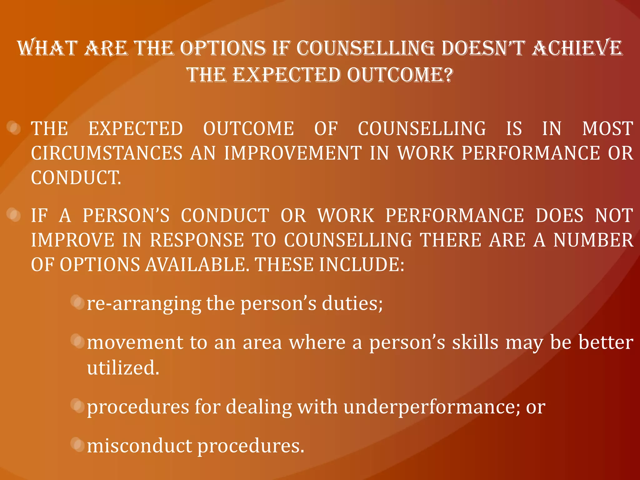  Supporting when to counsel ?It is not always easy to decide when to move from providing informal comments on a person’s work to a more formal approach.By intervening at an early stage you can often prevent a problem escalating and requiring more serious and possibly disruptive action further down the track.If you encourage a free flow of information in the workplace and open, two-way communication is the norm, it will be easier for you to identify performance problems when and if they do arise, and deal with them promptly.