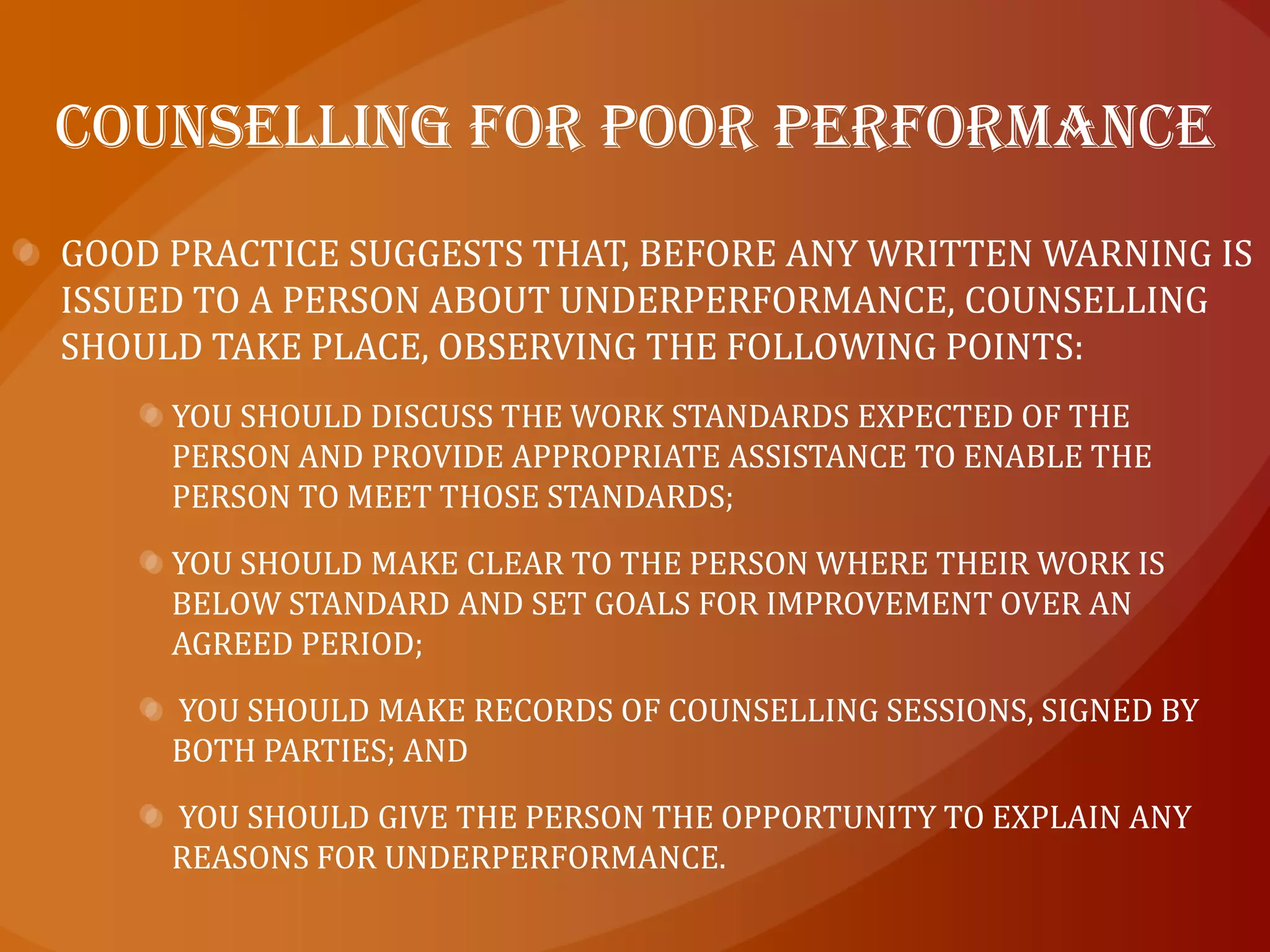 who should give the counselling?In most cases it is your responsibility as a manager to provide counselling to your staff in relation to work performance and conduct.However, in circumstances where performance is affected by factors outside the workplace, for example if a person has a problem with drugs or alcohol or has difficulties in their private life, it may be appropriate, after an initial discussion, to refer the person to a staff counsellor or counsellor from an Employee Assistance Program (EAP).