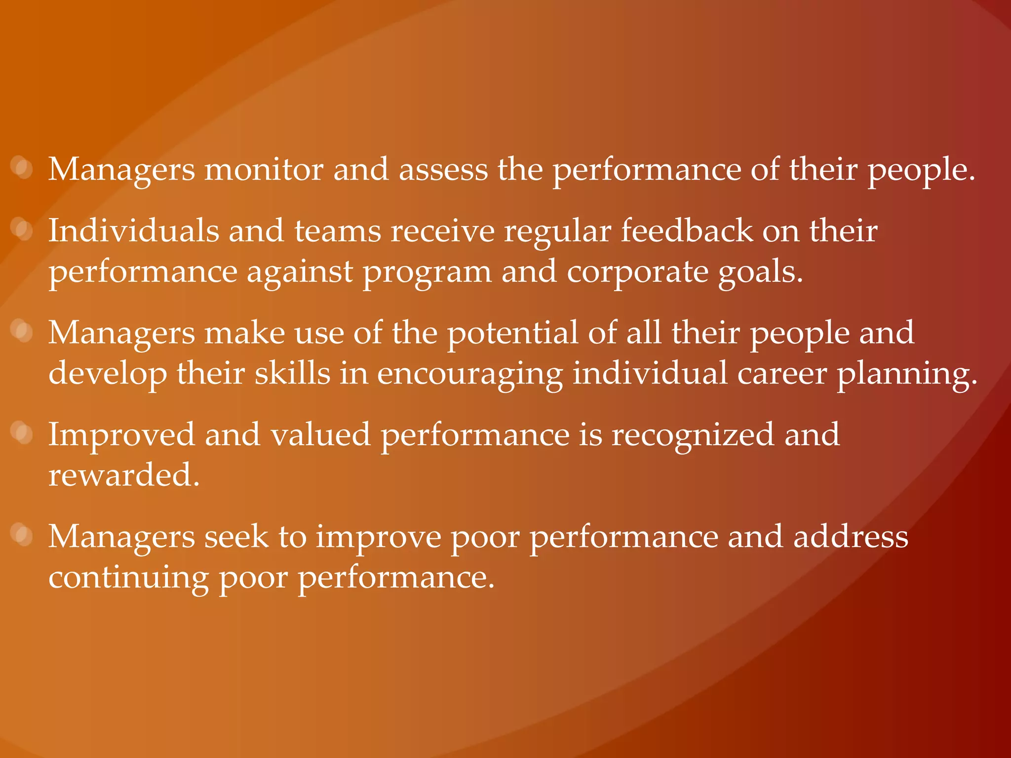 Managers monitor and assess the performance of their people.Individuals and teams receive regular feedback on their performance against program and corporate goals.Managers make use of the potential of all their people and develop their skills in encouraging individual career planning.Improved and valued performance is recognized and rewarded.Managers seek to improve poor performance and address continuing poor performance.