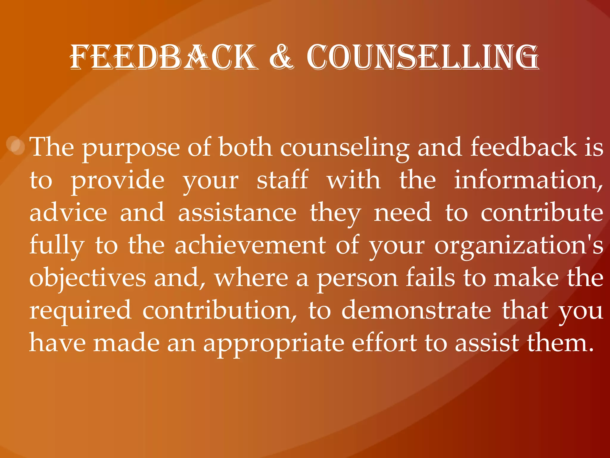 FEEDBACK & COUNSELLINGThe purpose of both counseling and feedback is to provide your staff with the information, advice and assistance they need to contribute fully to the achievement of your organization's objectives and, where a person fails to make the required contribution, to demonstrate that you have made an appropriate effort to assist them.