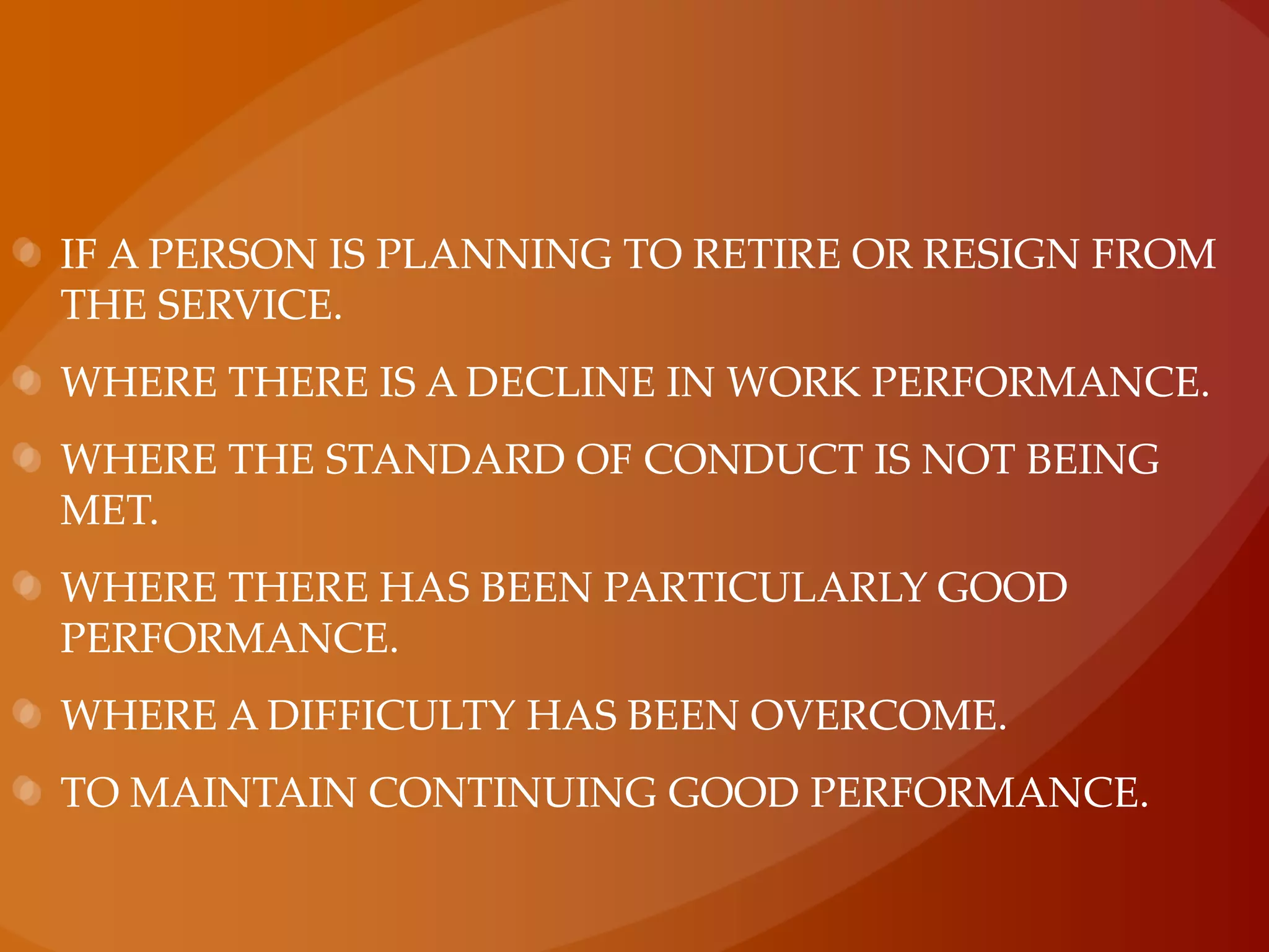 if a person is planning to retire or resign from the service.where there is a decline in work performance.where the standard of conduct is not being met.where there has been particularly good performance.where a difficulty has been overcome.to maintain continuing good performance.