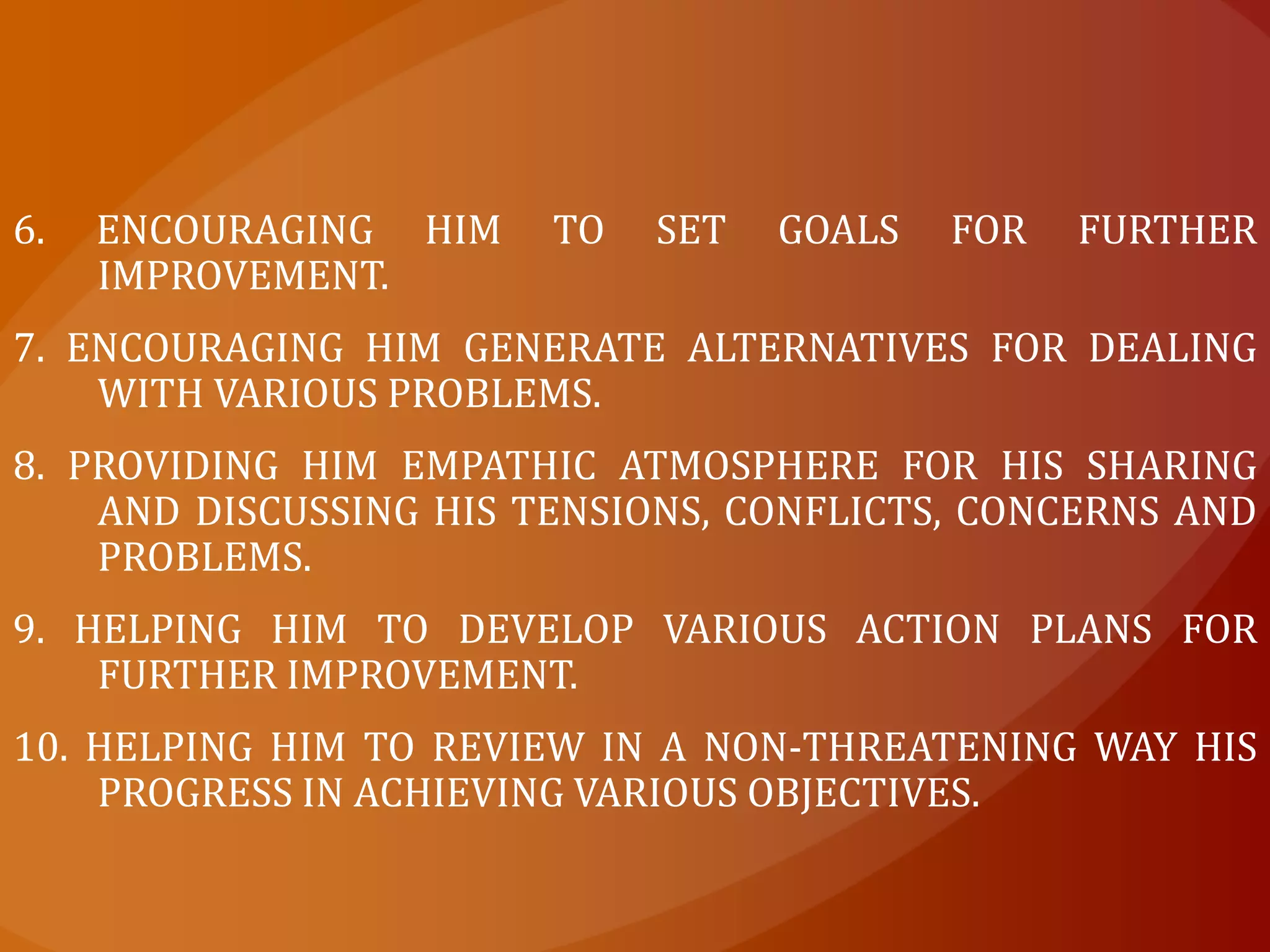 6. Encouraging him to set goals for further improvement.7. Encouraging him generate alternatives for dealing with various problems.8. Providing him empathic atmosphere for his sharing and discussing his tensions, conflicts, concerns and problems.9. Helping him to develop various action plans for further improvement.10. Helping him to review in a non-threatening way his progress in achieving various objectives.