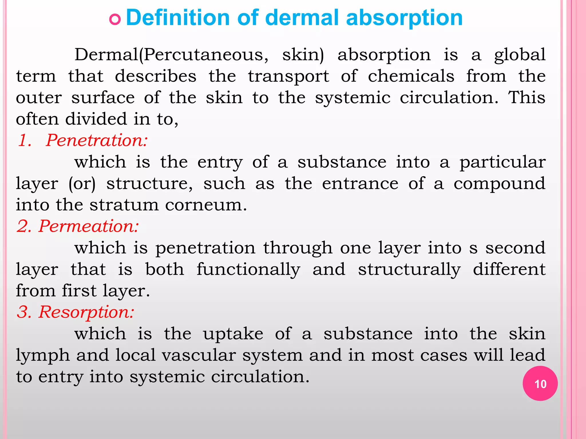 10
 Definition of dermal absorption
Dermal(Percutaneous, skin) absorption is a global
term that describes the transport of chemicals from the
outer surface of the skin to the systemic circulation. This
often divided in to,
1. Penetration:
which is the entry of a substance into a particular
layer (or) structure, such as the entrance of a compound
into the stratum corneum.
2. Permeation:
which is penetration through one layer into s second
layer that is both functionally and structurally different
from first layer.
3. Resorption:
which is the uptake of a substance into the skin
lymph and local vascular system and in most cases will lead
to entry into systemic circulation.
 