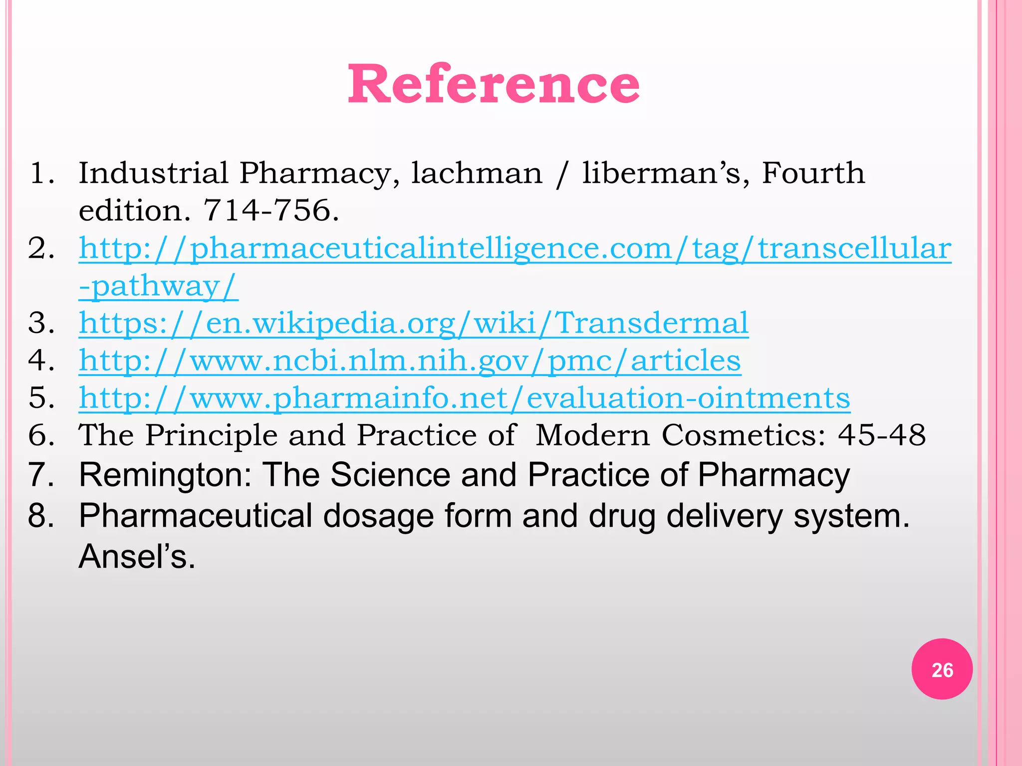 26
Reference
1. Industrial Pharmacy, lachman / liberman’s, Fourth
edition. 714-756.
2. http://pharmaceuticalintelligence.com/tag/transcellular
-pathway/
3. https://en.wikipedia.org/wiki/Transdermal
4. http://www.ncbi.nlm.nih.gov/pmc/articles
5. http://www.pharmainfo.net/evaluation-ointments
6. The Principle and Practice of Modern Cosmetics: 45-48
7. Remington: The Science and Practice of Pharmacy
8. Pharmaceutical dosage form and drug delivery system.
Ansel’s.
 